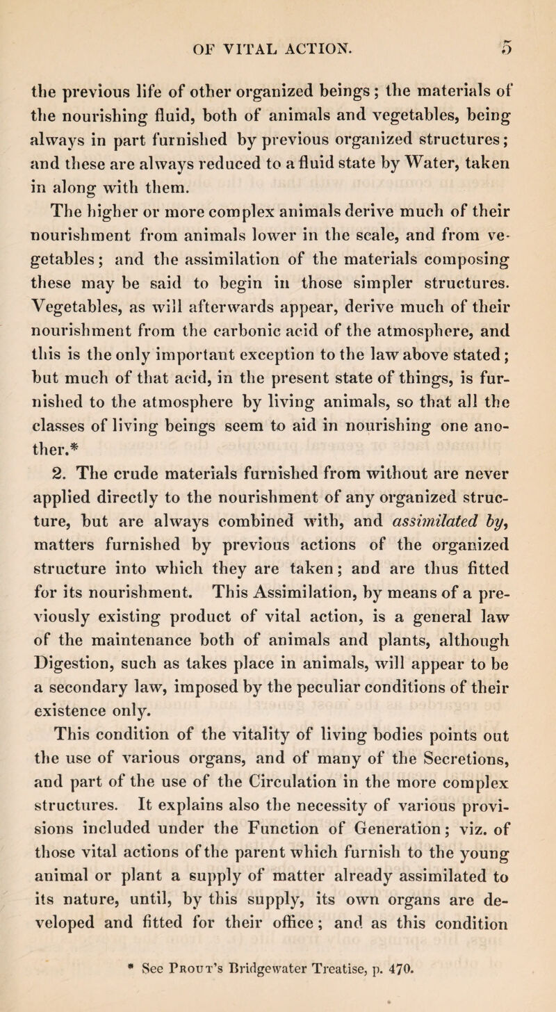 the previous life of other organized beings; the materials of the nourishing fluid, both of animals and vegetables, being always in part furnished by previous organized structures; and these are always reduced to a fluid state by Water, taken in along with them. The higher or more complex animals derive much of their nourishment from animals lower in the scale, and from ve¬ getables ; and the assimilation of the materials composing these may be said to begin in those simpler structures. Vegetables, as will afterwards appear, derive much of their nourishment from the carbonic acid of the atmosphere, and this is the only important exception to the law above stated; but much of that acid, in the present state of things, is fur¬ nished to the atmosphere by living animals, so that all the classes of living beings seem to aid in nourishing one ano¬ ther.* 2. The crude materials furnished from without are never applied directly to the nourishment of any organized struc¬ ture, but are always combined with, and assimilated by, matters furnished by previous actions of the organized structure into which they are taken; and are thus fitted for its nourishment. This Assimilation, by means of a pre¬ viously existing product of vital action, is a general law of the maintenance both of animals and plants, although Digestion, such as takes place in animals, will appear to be a secondary law, imposed by the peculiar conditions of their existence only. This condition of the vitality of living bodies points out the use of various organs, and of many of the Secretions, and part of the use of the Circulation in the more complex structures. It explains also the necessity of various provi¬ sions included under the Function of Generation; viz. of those vital actions of the parent which furnish to the young animal or plant a supply of matter already assimilated to its nature, until, by this supply, its own organs are de¬ veloped and fitted for their office; and as this condition * See Trout’s Bridgewater Treatise, p. 470.