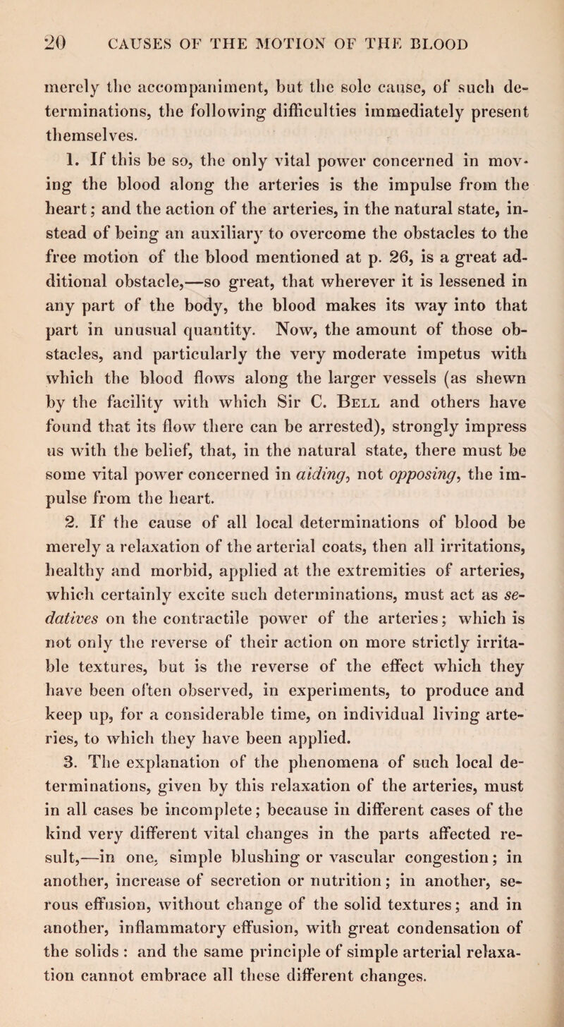 merely the accompaniment, but the sole cause, of such de¬ terminations, the following difficulties immediately present themselves. 1. If this be so, the only vital power concerned in mov¬ ing the blood along the arteries is the impulse from the heart; and the action of the arteries, in the natural state, in¬ stead of being an auxiliary to overcome the obstacles to the free motion of the blood mentioned at p. 26, is a great ad¬ ditional obstacle,—so great, that wherever it is lessened in any part of the body, the blood makes its way into that part in unusual quantity. Now, the amount of those ob¬ stacles, and particularly the very moderate impetus with which the blood flows along the larger vessels (as shewn by the facility with which Sir C. Bell and others have found that its flow there can be arrested), strongly impress us with the belief, that, in the natural state, there must be some vital power concerned in aiding, not opposing, the im¬ pulse from the heart. 2. If the cause of all local determinations of blood be merely a relaxation of the arterial coats, then all irritations, healthy and morbid, applied at the extremities of arteries, which certainly excite such determinations, must act as se- datives on the contractile power of the arteries; which is not only the reverse of their action on more strictly irrita¬ ble textures, but is the reverse of the effect which they have been often observed, in experiments, to produce and keep up, for a considerable time, on individual living arte¬ ries, to which they have been applied. 3. The explanation of the phenomena of such local de¬ terminations, given by this relaxation of the arteries, must in all cases be incomplete; because in different cases of the kind very different vital changes in the parts affected re¬ sult,—in one. simple blushing or vascular congestion; in another, increase of secretion or nutrition; in another, se¬ rous effusion, without change of the solid textures; and in another, inflammatory effusion, with great condensation of the solids : and the same principle of simple arterial relaxa¬ tion cannot embrace all these different changes.