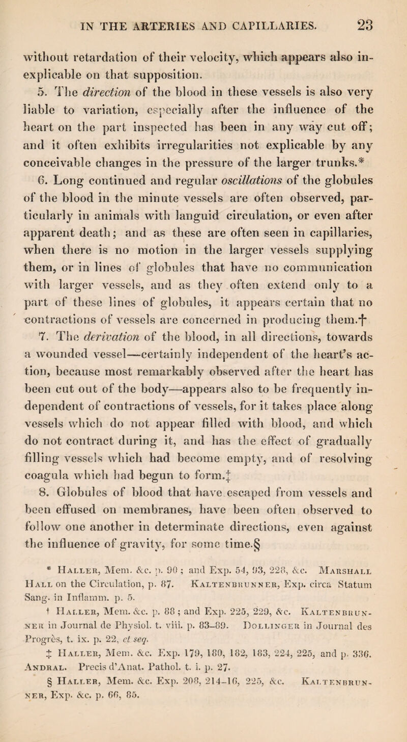 without retardation of their velocity, which appears also in¬ explicable on that supposition. 5. The direction of the blood in these vessels is also very liable to variation, especially after the influence of the heart on the part inspected has been in any way cut off*; and it often exhibits irregularities not explicable by any conceivable changes in the pressure of the larger trunks.* 6. Long continued and regular oscillations of the globules of the blood in the minute vessels are often observed, par¬ ticularly in animals with languid circulation, or even after apparent death; and as these are often seen in capillaries, when there is no motion in the larger vessels supplying them, or in lines of globules that have no communication with larger vessels, and as they often extend only to a part of these lines of globules, it appears certain that no contractions of vessels are concerned in producing them.*f* 7. The derivation of the blood, in all directions, towards a wounded vessel—certainly independent of the heart’s ac¬ tion, because most remarkably observed after the heart has been cut out of the body—appears also to be frequently in¬ dependent of contractions of vessels, for it takes place along vessels which do not appear filled with blood, and which do not contract during it, and has the effect of gradually filling vessels which had become empty, and of resolving coagula which had begun to form.J 8. Globul es of blood that have escaped from vessels and been effused on membranes, have been often observed to follow one another in determinate directions, even against the influence of gravity, for some time.§ * Haller, Mem. Ac. p. 90 ; and Exp. 54, 93, 223, Ac. Marshall Hall on the Circulation, p. 87. Kaltenbbunner, Exp. circa Statum Sang, in Inflamm. p. 5. 1 Haller, Mem. &c. p. 88; and Exp. 225, 229, Ac. Kaltenbuun- ner in Journal de Physiol, t. viii. p. 83-89. Bollinger in Journal des Progres, t. ix. p. 22, et seq. £ Haller, Mem. Ac. Exp. 179, 180, 182, 183, 224, 225, and p. 336. Andral. Precis d’Anat. Pathol, t. i. p. 27. § Haller, Mem. Ac. Exp. 208, 214-16, 225, Ac. Kaltenbrun- ner, Exp. Ac. p. 66, 85.