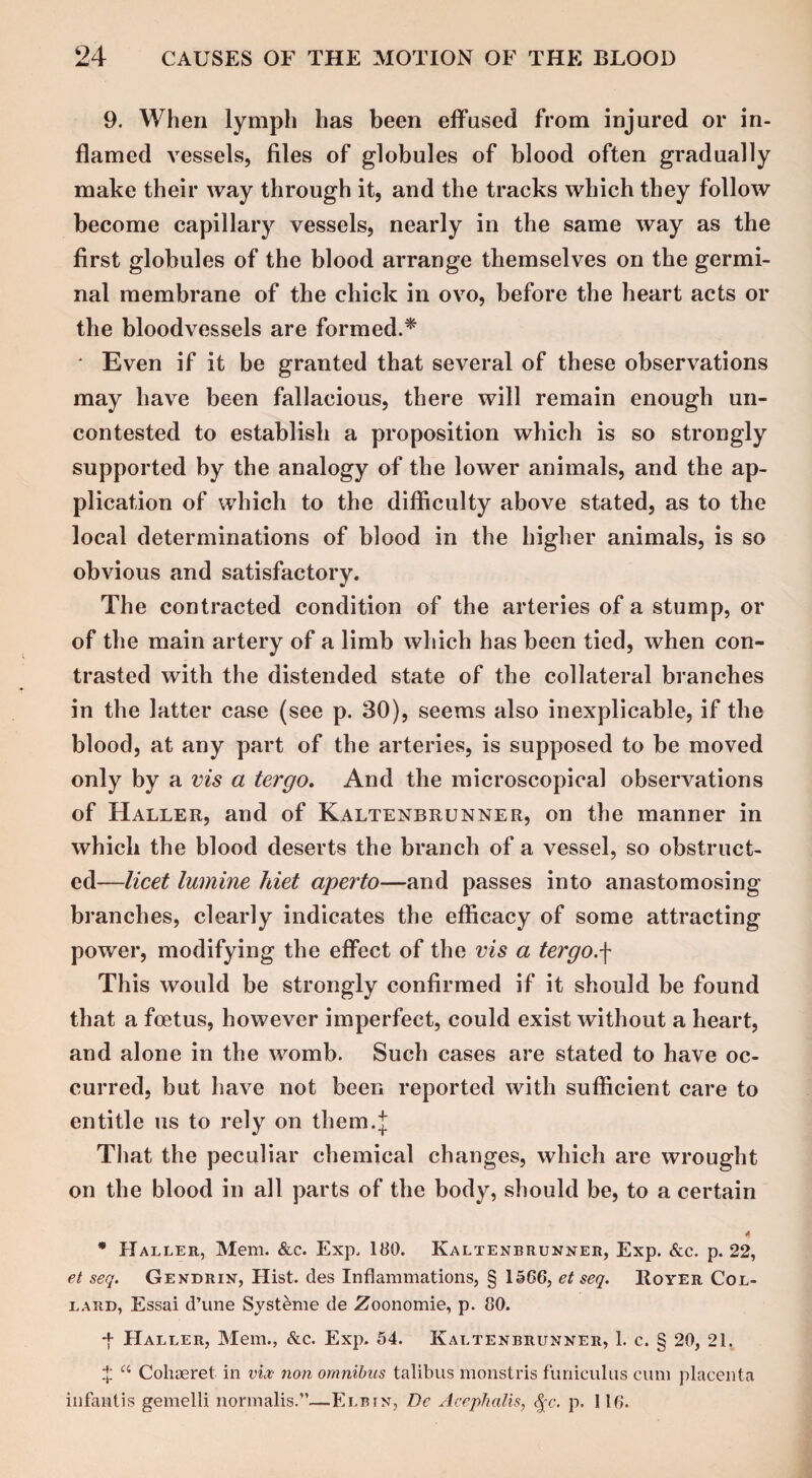 9. When lymph has been effused from injured or in¬ flamed vessels, files of globules of blood often gradually make their way through it, and the tracks which they follow become capillary vessels, nearly in the same way as the first globules of the blood arrange themselves on the germi¬ nal membrane of the chick in ovo, before the heart acts or the bloodvessels are formed.* ‘ Even if it be granted that several of these observations may have been fallacious, there will remain enough un¬ contested to establish a proposition which is so strongly supported by the analogy of the lower animals, and the ap¬ plication of which to the difficulty above stated, as to the local determinations of blood in the higher animals, is so obvious and satisfactory. The contracted condition of the arteries of a stump, or of the main artery of a limb which has been tied, when con¬ trasted with the distended state of the collateral branches in the latter case (see p. 30), seems also inexplicable, if the blood, at any part of the arteries, is supposed to be moved only by a vis a ter go. And the microscopical observations of Haller, and of Kaltenbrunner, on the manner in which the blood deserts the branch of a vessel, so obstruct¬ ed—licet lumine hiet aperto—and passes into anastomosing branches, clearly indicates the efficacy of some attracting power, modifying the effect of the vis a tergo.\ This would be strongly confirmed if it should be found that a foetus, however imperfect, could exist without a heart, and alone in the womb. Such cases are stated to have oc¬ curred, but have not been reported with sufficient care to entitle us to rely on them.j That the peculiar chemical changes, which are wrought on the blood in all parts of the body, should be, to a certain * * Haller, Mem. &c. Exp, 180. Kaltenbrunner, Exp. &c. p. 22, et seq. Gendrin, Hist, des Inflammations, § 1566, et seq. Royer Col- lard, Essai d’une Systeme de Zoonomie, p. 80. ■f Haller, Mem., &c. Exp. 54. Kaltenbrunner, 1. c. § 20, 21. £ “ Cohaeret. in vix non omnibus talibus monstris funiculus cum placenta infant is gemelli normalis.”—Eli? in, De Acephalis, 8qc. p. 116.
