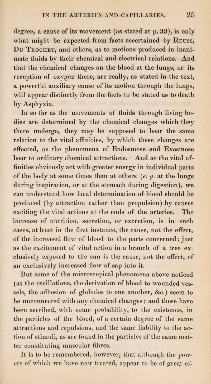 degree, a cause of its movement (as stated at p. 33), is only what might be expected from facts ascertained by Reuss, Du Trochet, and others, as to motions produced in inani¬ mate fluids by their chemical and electrical relations. And that the chemical changes on the blood at the lungs, or its reception of oxygen there, are really, as stated in the text, a powerful auxiliary cause of its motion through the lungs, will appear distinctly from the facts to be stated as to death by Asphyxia. In so far as the movements of fluids through living bo¬ dies are determined by the chemical changes which they there undergo, they may be supposed to bear the same relation to the vital affinities, by which these changes are effected, as the phenomena of Endosmose and Exosmose bear to ordinary chemical attractions. And as the vital af¬ finities obviously act with greater energy in individual parts of the body at some times than at others (e. g. at the lungs during inspiration, or at the stomach during digestion), we can understand how local determination of blood should be produced (by attraction rather than propulsion) by causes exciting the vital actions at the ends of the arteries. The increase of nutrition, secretion, or excretion, is in such cases, at least in the first instance, the cause, not the effect, of the increased flow of blood to the parts concerned; just as the excitement of vital action in a branch of a tree ex¬ clusively exposed to the sun is the cause, not the effect, of an exclusively increased flow of sap into it. But some of the microscopical phenomena above noticed (as the oscillations, the derivation of blood to wounded ves¬ sels, the adhesion of globules to one another, &e.) seem to be unconnected with any chemical changes ; and these have been ascribed, with some probability, to the existence, in the particles of the blood, of a certain degree of the same attractions and repulsions, and the same liability to the ac¬ tion of stimuli, as are found in the particles of the same mat¬ ter constituting muscular fibres. It is to be remembered, however, that although the pow¬ ers of which we have now treated, appear to be of gre^t ef-