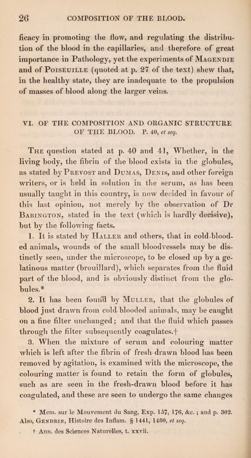 ficacy in promoting the flow, and regulating the distribu¬ tion of the blood in the capillaries, and therefore of great importance in Pathology, yet the experiments of Magendie and of Poiseuille (quoted at p. 27 of the text) shew that, in the healthy state, they are inadequate to the propulsion of masses of blood along the larger veins. VI. OF THE COMPOSITION AND ORGANIC STRUCTURE OF THE BLOOD. P. 40, et seq. The question stated at p. 40 and 41, Whether, in the living body, the fibrin of the blood exists in the globules, as stated by Prevost and Dumas, Denis, and other foreign writers, or is held in solution in the serum, as has been usually taught in this country, is now decided in favour of this last opinion, not merely by the observation of Dr Babington, stated in the text (which is hardly decisive), but by the following facts. 1. It is stated by Haller and others, that in cold-blood¬ ed animals, wounds of the small bloodvessels may be dis¬ tinctly seen, under the microscope, to be closed up by a ge¬ latinous matter (brouillard), which separates from the fluid part of the blood, and is obviously distinct from the glo¬ bules.* 2. It has been found by Muller, that the globules of blood just drawn from cold blooded animals, may be caught on a fine filter unchanged; and that the fluid which passes through the filter subsequently coagulates, f 3. When the mixture of serum and colouring matter which is left after the fibrin of fresh drawn blood has been removed by agitation, is examined with the microscope, the colouring matter is found to retain the form of globules, such as are seen in the fresh-drawn blood before it has coagulated, and these are seen to undergo the same changes * Mem. sur le Mouvement du Sang, Exp. 157, 176, &c. ; and p. 302. Also, Gendrin, Histoire des Inflam. § 1441, 1480, et seq. , t Ann. des Sciences Naturelles, t. xxvii.