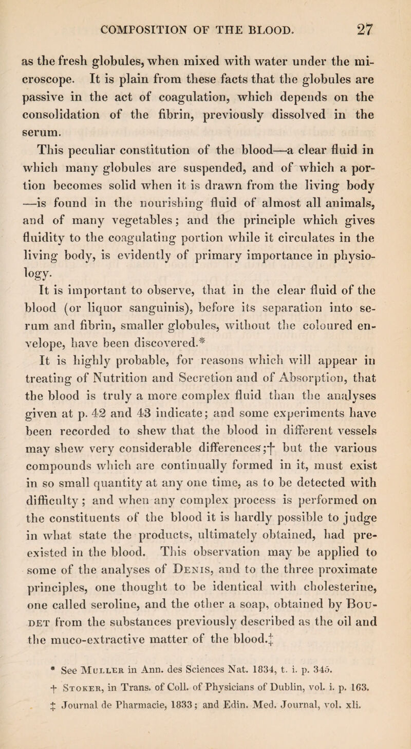 as the fresh globules, when mixed with water under the mi¬ croscope. It is plain from these facts that the globules are passive in the act of coagulation, which depends on the consolidation of the fibrin, previously dissolved in the serum. This peculiar constitution of the blood—a clear fluid in which many globules are suspended, and of which a por¬ tion becomes solid when it is drawn from the living body —is found in the nourishing fluid of almost all animals, and of many vegetables; and the principle which gives fluidity to the coagulating portion while it circulates in the living body, is evidently of primary importance in physio- logy- It is important to observe, that in the clear fluid of the blood (or liquor sanguinis), before its separation into se¬ rum and fibrin, smaller globules, without the coloured en¬ velope, have been discovered.* It is highly probable, for reasons which will appear in treating of Nutrition and Secretion and of Absorption, that the blood is truly a more complex fluid than the analyses given at p. 42 and 43 indicate; and some experiments have been recorded to shew that the blood in different A-essels may shew very considerable differences;*}* but the various compounds which are continually formed in it, must exist in so small quantity at any one time, as to be detected with difficulty ; and when any complex process is performed on the constituents of the blood it is hardly possible to judge in what state the products, ultimately obtained, had pre¬ existed in the blood. This observation may be applied to some of the analyses of Denis, and to the three proximate principles, one thought to be identical with cbolesterine, one called seroline, and the other a soap, obtained by Bou- det from the substances previously described as the oil and the muco-extractive matter of the blood.J * See Muller in Ann. des Sciences Nat. 1834, t. i. p. 345. *|- Stoker, in Trans, of Coll, of Physicians of Dublin, vol. i. p. 1G3. + Journal de Pharmacie, 1833; and Edin. Med. Journal, vol. xli.