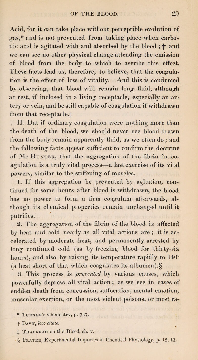 Acid, for it can take place without perceptible evolution of gas,* and is not prevented from taking place when carbo¬ nic acid is agitated with and absorbed by the blood ; and we can see no other physical change attending the emission of blood from the body to which to ascribe this effect. These facts lead us, therefore, to believe, that the coagula¬ tion is the effect of loss of vitality. And this is confirmed by observing, that blood will remain long fluid, although at rest, if inclosed in a living receptacle, especially an ar¬ tery or vein, and be still capable of coagulation if withdrawn from that receptacle.^ II. But if ordinary coagulation were nothing more than the death of the blood, we should never see blood drawn from the body remain apparently fluid, as we often do; and the following facts appear sufficient to confirm the doctrine of Mr Hunter, that the aggregation of the fibrin in co¬ agulation is a truly vital process—a last exercise of its vital powers, similar to the stiffening of muscles. 1. If this aggregation be prevented by agitation, con¬ tinued for some hours after blood is withdrawn, the blood has no power to form a firm coagulum afterwards, al¬ though its chemical properties remain unchanged until it putrifies. 2. The aggregation of the fibrin of the blood is affected by heat and cold nearly as all vital actions are ; it is ac¬ celerated by moderate heat, and permanently arrested by long continued cold (as by freezing blood for thirty-six hours), and also by raising its temperature rapidly to 140° (a heat short of that which coagulates its albumen).§ 3. This process is prevented by various causes, which powerfully depress all vital action; as we see in cases of sudden death from concussion, suffocation, mental emotion, muscular exertion, or the most violent poisons, or most ra- * Turner’s Chemistry, p. 747- f Davy, loco citato. * + Thackrah on the Blood, ch. v. § Prater, Experimental Inquiries in Chemical Physiology, p. 12, 13.