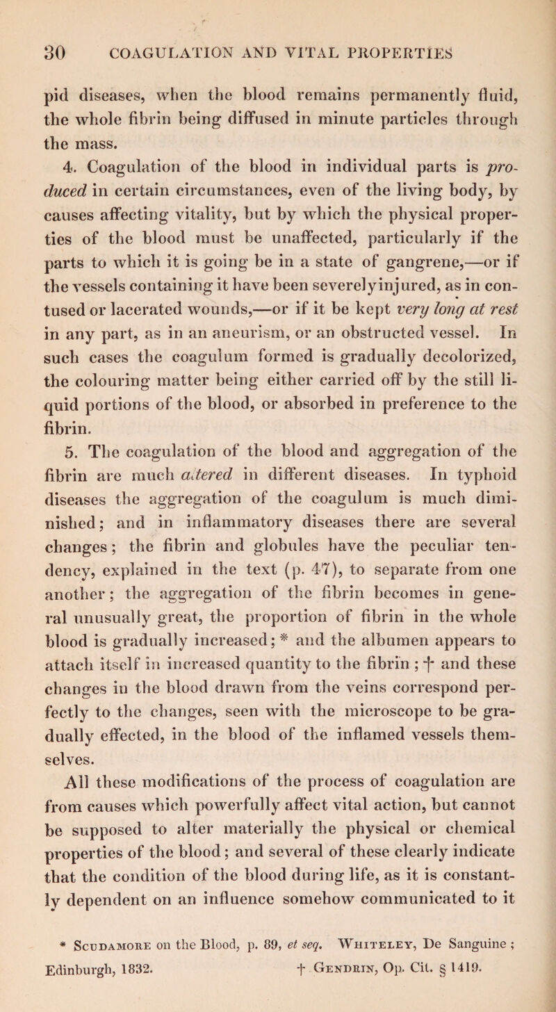 pid diseases, when the blood remains permanently fluid, the whole fibrin being diffused in minute particles through the mass. 4. Coagulation of the blood in individual parts is pro¬ duced in certain circumstances, even of the living body, by causes affecting vitality, but by which the physical proper¬ ties of the blood must be unaffected, particularly if the parts to which it is going be in a state of gangrene,—or if the vessels containing it have been severely injured, as in con- tused or lacerated wounds,—or if it be kept very long at rest in any part, as in an aneurism, or an obstructed vessel. In such cases the coagulum formed is gradually decolorized, the colouring matter being either carried off by the still li¬ quid portions of the blood, or absorbed in preference to the fibrin. 5. The coagulation of the blood and aggregation of the fibrin are much altered in different rliseases. In typhoid diseases the aggregation of the coagulum is much dimi¬ nished; and in inflammatory diseases there are several changes; the fibrin and globules have the peculiar ten¬ dency, explained in the text (p. 47), to separate from one another; the aggregation of the fibrin becomes in gene¬ ral unusually great, the proportion of fibrin in the whole blood is gradually increased; * and the albumen appears to attach itself in increased quantity to the fibrin ; -f* and these changes in the blood drawn from the veins correspond per¬ fectly to the changes, seen with the microscope to be gra¬ dually effected, in the blood of the inflamed vessels them¬ selves. Ail these modifications of the process of coagulation are from causes which powerfully affect vital action, but cannot be supposed to alter materially the physical or chemical properties of the blood; and several of these clearly indicate that the condition of the blood during life, as it is constant¬ ly dependent on an influence somehow communicated to it * Scudamore on the Blood, p. 89, et seq. Whiteley, De Sanguine ; Edinburgh, 1832. t Gendrin, Op. Cit. § 1419.