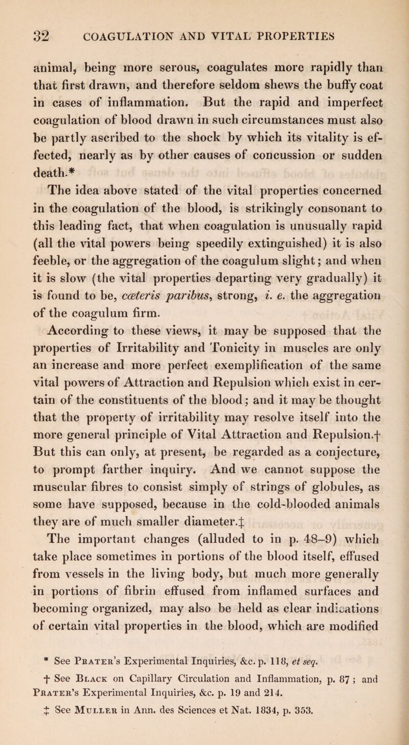 animal, being more serous, coagulates more rapidly than that first drawn, and therefore seldom shews the huffy coat in cases of inflammation. But the rapid and imperfect coagulation of blood drawn in such circumstances must also be partly ascribed to the shock by which its vitality is ef¬ fected, nearly as by other causes of concussion or sudden death.* The idea above stated of the vital properties concerned in the coagulation of the blood, is strikingly consonant to this leading fact, that when coagulation is unusually rapid (all the vital powers being speedily extinguished) it is also feeble, or the aggregation of the coagulum slight; and when it is slow (the vital properties departing very gradually) it is found to be, cceteris paribus, strong, i. e. the aggregation of the coagulum firm. According to these views, it may be supposed that the properties of Irritability and Tonicity in muscles are only an increase and more perfect exemplification of the same vital powers of Attraction and Repulsion which exist in cer¬ tain of the constituents of the blood; and it may be thought that the property of irritability may resolve itself into the more general principle of Vital Attraction and Repulsion.f But this can only, at present, be regarded as a conjecture, to prompt farther inquiry. And we cannot suppose the muscular fibres to consist simply of strings of globules, as some have supposed, because in the cold-blooded animals they are of much smaller diameter.J The important changes (alluded to in p. 48-9) which take place sometimes in portions of the blood itself, effused from vessels in the living body, but much more generally in portions of fibrin effused from inflamed surfaces and becoming organized, may also be held as clear indications of certain vital properties in the blood, which are modified * See Prater’s Experimental Inquiries, &c. p. 118, et seq. •f See Black on Capillary Circulation and Inflammation, p. 87 ; and Prater’s Experimental Inquiries, &c. p. 19 and 214. $ See Muller in Ann. des Sciences et Nat. 1834, p. 353.