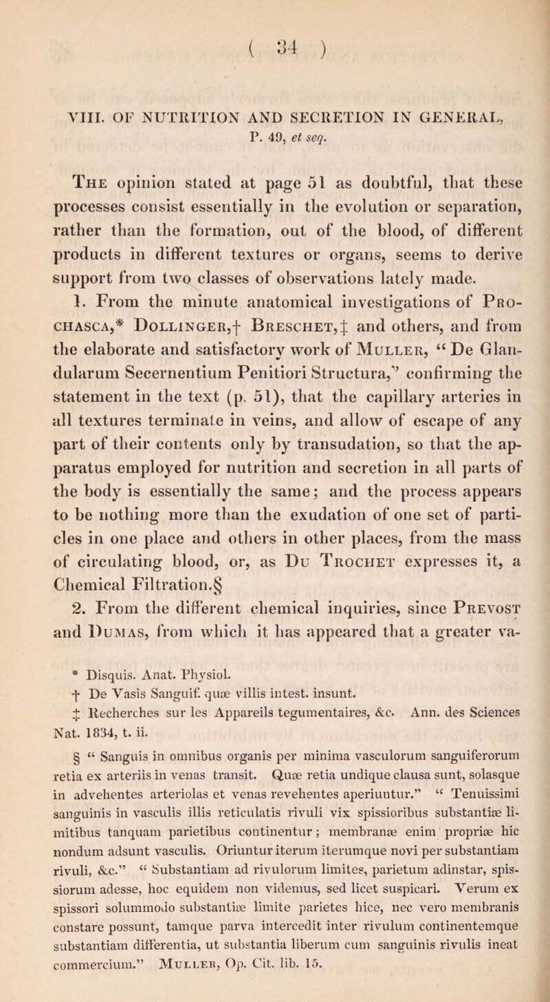 VIII. OF NUTRITION AND SECRETION IN GENERAL, P. 40, et seq. The opinion stated at page 51 as doubtful, that these processes consist essentially in the evolution or separation, rather than the formation, out of the blood, of different products in different textures or organs, seems to derive support from two classes of observations lately made. 1. From the minute anatomical investigations of Pro- chasca,* * * § Dollinger,')' Breschet,J and others, and from the elaborate and satisfactorv work of Muller, “ De Gian- dularum Secernentiuin Penitiori Structural confirming the statement in the text (p. 51), that the capillary arteries in all textures terminate in veins, and allow of escape of any part of their contents only by transudation, so that the ap¬ paratus employed for nutrition and secretion in all parts of the body is essentially the same; and the process appears to be nothing more than the exudation of one set of parti¬ cles in one place and others in other places, from the mass of circulating blood, or, as Du Trochet expresses it, a Chemical Filtration.§ 2. From the different chemical inquiries, since Prevost and D umas, from which it has appeared that a greater va- * Disquis. Anat. Physiol. •f De Vasis Sanguif. quae villis intest, insunt. + llecherches sur les Appareils tegumentaires, &c. Ann. des Sciences Nat. 1834, t. ii. § “ Sanguis in omnibus organis per minima vasculorum sanguiferorum retia ex arteriis in venas transit. Quae retia undique clausa sunt, solasque in advehentes arteriolas et venas revehentes aperiuntur.” u Tenuissimi sanguinis in vasculis illis reticulatis rivuli vix spissioribus substantiae li- mitibus tanquam parietibus continentur; membranae enim propriae hie nondum adsunt vasculis. Oriuntur iterum iterumque novi per substantiam rivuli, &c.” “ Substantiam ad rivulorum limites, parietum adinstar, spis- siorum adesse, hoc equidem non videmus, sed licet suspicari. Verum ex spissori solummodo substantiae limite parietes hice, nec vero membranis constare possunt, tamque parva intercedit inter rivulum continentemque substantiam differentia, ut substantia liberum cum sanguinis rivulis ineat commercium.” Mulled, Op. Cit. lib. 15.