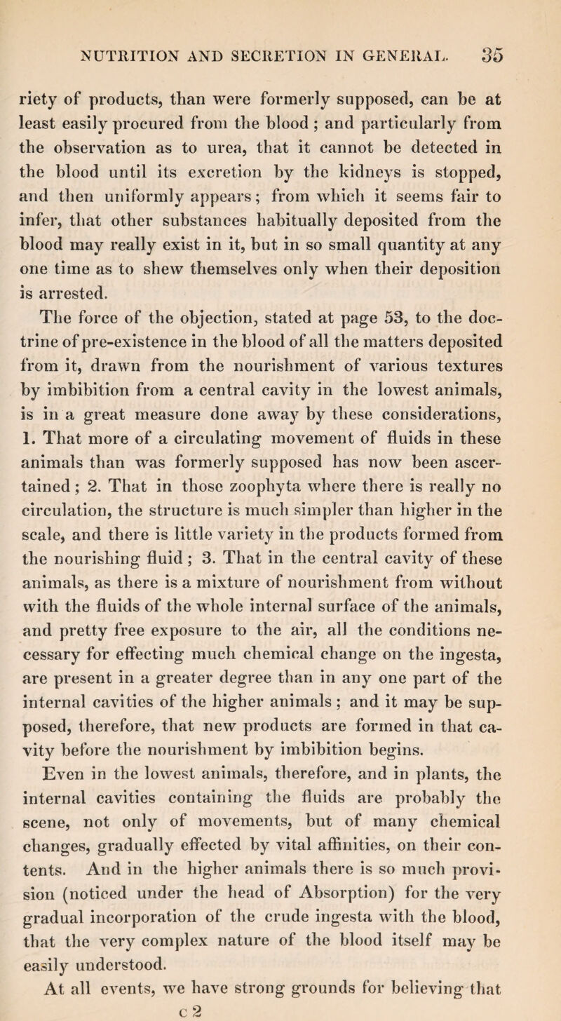 riety of products, than were formerly supposed, can be at least easily procured from the blood ; and particularly from the observation as to urea, that it cannot be detected in the blood until its excretion by the kidneys is stopped, and then uniformly appears; from which it seems fair to infer, that other substances habitually deposited from the blood may really exist in it, but in so small quantity at any one time as to shew themselves only when their deposition is arrested. The force of the objection, stated at page 53, to the doc¬ trine of pre-existence in the blood of all the matters deposited from it, drawn from the nourishment of various textures by imbibition from a central cavity in the lowest animals, is in a great measure done away by these considerations, 1. That more of a circulating movement of fluids in these animals than was formerly supposed has now been ascer¬ tained ; 2. That in those zoophyta where there is really no circulation, the structure is much simpler than higher in the scale, and there is little variety in the products formed from the nourishing fluid ; 3. That in the central cavity of these animals, as there is a mixture of nourishment from without with the fluids of the vrhole internal surface of the animals, and pretty free exposure to the air, all the conditions ne¬ cessary for effecting much chemical change on the ingesta, are present in a greater degree than in any one part of the internal cavities of the higher animals; and it may be sup¬ posed, therefore, that new products are formed in that ca¬ vity before the nourishment by imbibition begins. Even in the lowest animals, therefore, and in plants, the internal cavities containing the fluids are probably the scene, not only of movements, but of many chemical changes, gradually effected by vital affinities, on their con¬ tents. And in the higher animals there is so much provi¬ sion (noticed under the head of Absorption) for the very gradual incorporation of the crude ingesta with the blood, that the very complex nature of the blood itself may be easily understood. At all events, we have strong grounds for believing that c 2