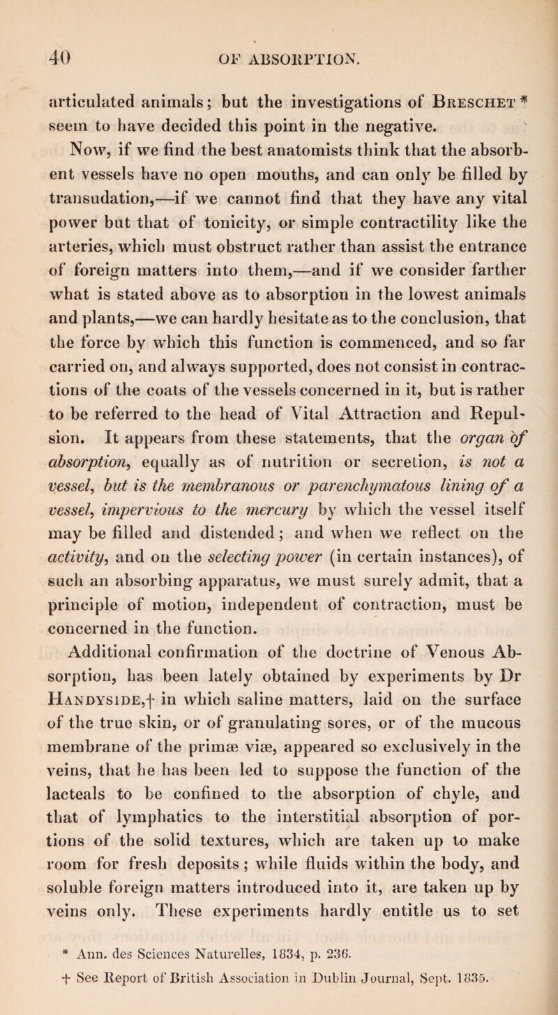 articulated animals; but the investigations of Breschet * seem to have decided this point in the negative. Now, if we find the best anatomists think that the absorb¬ ent vessels have no open mouths, and can only be filled by transudation,—if we cannot find that they have any vital power but that of tonicity, or simple contractility like the arteries, which must obstruct rather than assist the entrance of foreign matters into them,—and if we consider farther what is stated above as to absorption in the lowest animals and plants,—we can hardly hesitate as to the conclusion, that the force bv which this function is commenced, and so far carried on, and always supported, does not consist in contrac¬ tions of the coats of the vessels concerned in it, but is rather to be referred to the head of Vital Attraction and Repul¬ sion. It appears from these statements, that the organ of absorption, equally as of nutrition or secretion, is not a vessel, but is the membranous or parenchymatous lining of a vessel, impervious to the mercury by which the vessel itself may be filled and distended; and when we reflect on the activity, and on the selecting power (in certain instances), of such an absorbing apparatus, we must surely admit, that a principle of motion, independent of contraction, must be concerned in the function. Additional confirmation of the doctrine of Venous Ab¬ sorption, has been lately obtained by experiments by Dr Handyside,! in which saline matters, laid on the surface of the true skin, or of granulating sores, or of the mucous membrane of the primse vise, appeared so exclusively in the veins, that he has been led to suppose the function of the lacteals to be confined to the absorption of chyle, and that of lymphatics to the interstitial absorption of por¬ tions of the solid textures, which are taken up to make room for fresh deposits ; while fluids within the body, and soluble foreign matters introduced into it, are taken up by veins only. These experiments hardly entitle us to set * Ann. des Sciences Naturelles, 1834, p. 236. t See Report of British Association in Dublin Journal, Sept. 1835.