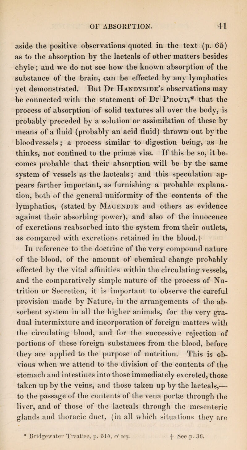 aside the positive observations quoted in the text (p. 65) as to the absorption by the lacteals of other matters besides chyle; and we do not see how the known absorption of the substance of the brain, can be effected by any lymphatics yet demonstrated. But Dr Handyside’s observations may be connected with the statement of Dr Prout,* that the process of absorption of solid textures all over the body, is probably preceded by a solution or assimilation of these by means of a fluid (probably an acid fluid) thrown out by the bloodvessels; a process similar to digestion being, as he thinks, not confined to the primse vise. If this be so, it be¬ comes probable that their absorption will be by the same system of vessels as the lacteals; and this speculation ap¬ pears farther important, as furnishing a probable explana¬ tion, both of the general uniformity of the contents of the lymphatics, (stated by Magendie and others as evidence against their absorbing power), and also of the innocence of excretions reabsorbed into the system from their outlets, as compared with excretions retained in the blood.f In reference to the doctrine of the very compound nature of the blood, of the amount of chemical change probably effected by the vital affinities within the circulating vessels, and the comparatively simple nature of the process of Nu¬ trition or Secretion, it is important to observe the careful provision made by Nature, in the arrangements of the ab¬ sorbent system in all the higher animals, for the very gra¬ dual intermixture and incorporation of foreign matters with the circulating blood, and for the successive rejection of portions of these foreign substances from the blood, before they are applied to the purpose of nutrition. This is ob¬ vious when we attend to the division of the contents of the stomach and intestines into those immediately excreted, those taken up by the veins, and those taken up by the lacteals,— to the passage of the contents of the vena portae through the liver, and of those of the lacteals through the mesenteric glands and thoracic duct, (in all which situations they are * Bridgewater Treatise, p. 515, et scq. f See p. 30.