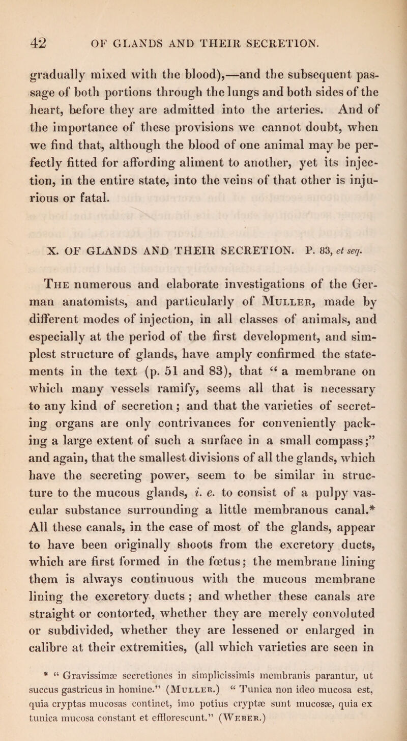 gradually mixed with the blood),—and the subsequent pas¬ sage of both portions through the lungs and both sides of the heart, before they are admitted into the arteries. And of the importance of these provisions we cannot doubt, when we find that, although the blood of one animal may be per¬ fectly fitted for affording aliment to another, yet its injec¬ tion, in the entire state, into the veins of that other is inju¬ rious or fatal. X. OF GLANDS AND THEIR SECRETION. P. 83, et seq. The numerous and elaborate investigations of the Ger¬ man anatomists, and particularly of Muller, made by different modes of injection, in all classes of animals, and especially at the period of the first development, and sim¬ plest structure of glands, have amply confirmed the state¬ ments in the text (p. 51 and 83), that 66 a membrane on which many vessels ramify, seems all that is necessary to any kind of secretion; and that the varieties of secret¬ ing organs are only contrivances for conveniently pack¬ ing a large extent of such a surface in a small compass;” and again, that the smallest divisions of all the glands, which have the secreting power, seem to be similar in struc¬ ture to the mucous glands, i. e. to consist of a pulpy vas¬ cular substance surrounding a little membranous canal.* All these canals, in the case of most of the glands, appear to have been originally shoots from the excretory ducts, which are first formed in the foetus; the membrane lining them is always continuous with the mucous membrane lining the excretory ducts ; and whether these canals are straight or contorted, whether they are merely convoluted or subdivided, whether they are lessened or enlarged in calibre at their extremities, (all which varieties are seen in * “ Gravissimce secretiones in simplicissimis membranis parantur, ut succus gastricus in homine.” (Muller.) “ Tunica non ideo mucosa est, quia cryptas mucosas continet, imo potius cryptae sunt mucosae, quia ex tunica mucosa constant et efflorescunt.” (Weber.)