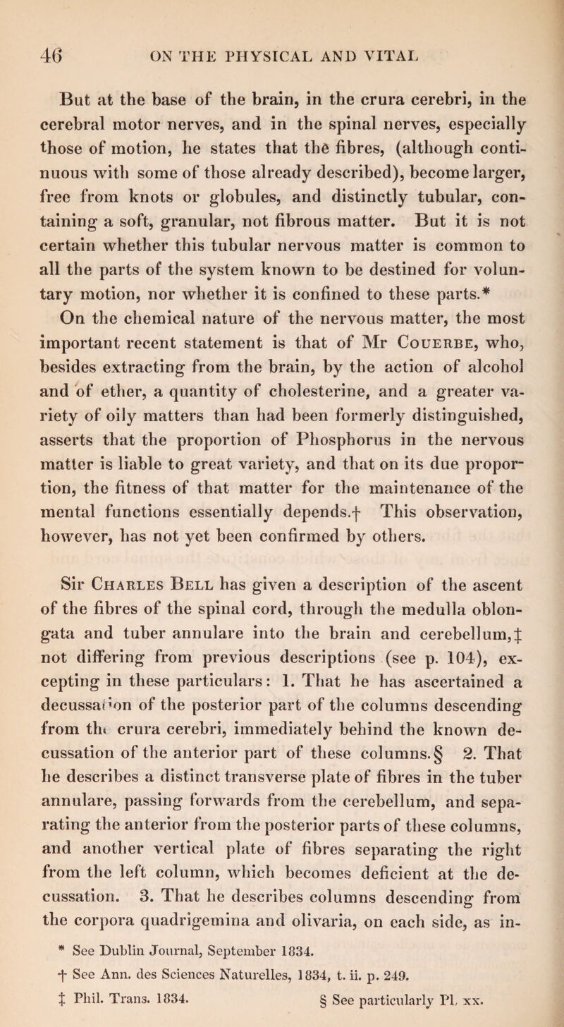 But at the base of the brain, in the crura cerebri, in the cerebral motor nerves, and in the spinal nerves, especially those of motion, he states that the fibres, (although conti¬ nuous with some of those already described), become larger, free from knots or globules, and distinctly tubular, con¬ taining a soft, granular, not fibrous matter. But it is not certain whether this tubular nervous matter is common to all the parts of the system known to be destined for volun¬ tary motion, nor whether it is confined to these parts.* On the chemical nature of the nervous matter, the most important recent statement is that of Mr Couerbe, who, besides extracting from the brain, by the action of alcoho3 and of ether, a quantity of cholesterine, and a greater va¬ riety of oily matters than had been formerly distinguished, asserts that the proportion of Phosphorus in the nervous matter is liable to great variety, and that on its due propor¬ tion, the fitness of that matter for the maintenance of the mental functions essentially depends.f This observation, however, has not yet been confirmed by others. Sir Charles Bell has given a description of the ascent of the fibres of the spinal cord, through the medulla oblon¬ gata and tuber annulare into the brain and cerebellum,f not differing from previous descriptions (see p. 104), ex¬ cepting in these particulars: 1. That he has ascertained a decussanon of the posterior part of the columns descending from thi crura cerebri, immediately behind the known de¬ cussation of the anterior part of these columns.§ 2. That he describes a distinct transverse plate of fibres in the tuber annulare, passing forwards from the cerebellum, and sepa¬ rating the anterior from the posterior parts of these columns, and another vertical plate of fibres separating the right from the left column, which becomes deficient at the de¬ cussation. 3. That he describes columns descending1 from © the corpora quadrigemina and olivaria, on each side, as in- * See Dublin Journal, September 1834. T See Ann. des Sciences Naturelles, 1834, t. ii. p. 249. $ Phil. Tran3. 1834. § See particularly PL xx.