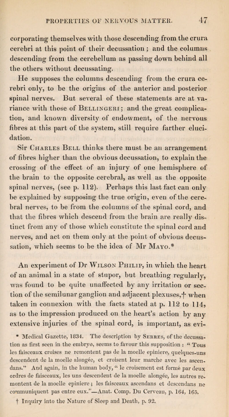 corporating themselves with those descending from the crura cerebri at this point of their decussation; and the columns descending from the cerebellum as passing down behind all the others without decussating. He supposes the columns descending from the crura ce¬ rebri only, to be the origins of the anterior and posterior spinal nerves. But several of these statements are at va¬ riance with those of Bellingeri ; and the great complica¬ tion, and known diversity of endowment, of the nervous fibres at this part of the system, still require farther eluci¬ dation. Sir Charles Bell thinks there must be an arrangement of fibres higher than the obvious decussation, to explain the crossing of the effect of an injury of one hemisphere of the brain to the opposite cerebral, as well as the opposite spinal nerves, (see p. 112). Perhaps this last fact can only be explained by supposing the true origin, even of the cere¬ bral nerves, to be from the columns of the spinal cord, and that the fibres which descend from the brain are really dis¬ tinct from any of those which constitute the spinal cord and nerves, and act on them only at the point of obvious decus¬ sation, which seems to be the idea of Mr Mayo.* An experiment of Dr Wilson Philip, in which the heart of an animal in a state of stupor, but breathing regularly, was found to be quite unaffected by any irritation or sec¬ tion of the semilunar ganglion and adjacent plexuses,4 when taken in connexion with the facts stated at p. 112 to 1145 as to the impression produced on the heart’s action by any extensive injuries of the spinal cord, is important, as evi- * Medical Gazette, 1834. The description by Serres, of the decussa¬ tion as first seen in the embryo, seems to favour this supposition : “ Tous les faisceaux croises ne remontent pas de la moelle epiniere, quelques-uns descendent de la moelle alongee, et croisent leur marche avec les ascen- dans.” And again, in the human body, “ le croisement est forme par deux ordres de faisceaux, les uns descendent de la moelle alongee, les autres re¬ montent de la moelle epiniere; les faisceaux ascendans et descendans ne communiquent pas entre eux.”—Anat. Comp. Du Cerveau, p. 164, 165. f Inquiry into the Nature of Sleep and Death, p. 92.