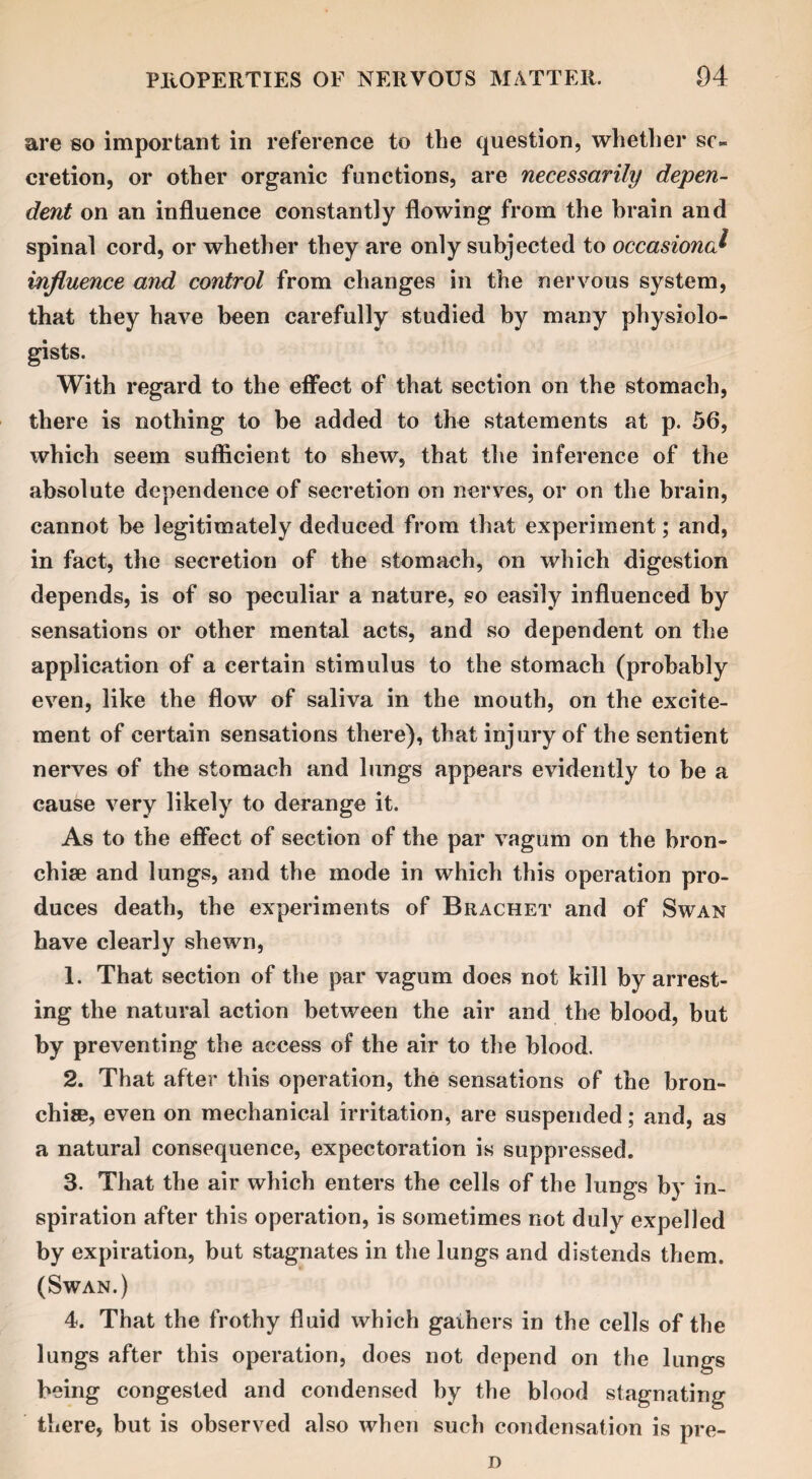 are so important in reference to the question, whether se¬ cretion, or other organic functions, are necessarily depen¬ dent on an influence constantly flowing from the brain and spinal cord, or whether they are only subjected to occasional influence and control from changes in the nervous system, that they have been carefully studied by many physiolo¬ gists. With regard to the effect of that section on the stomach, there is nothing to be added to the statements at p. 56, which seem sufficient to shew, that the inference of the absolute dependence of secretion on nerves, or on the brain, cannot be legitimately deduced from that experiment; and, in fact, the secretion of the stomach, on which digestion depends, is of so peculiar a nature, so easily influenced by sensations or other mental acts, and so dependent on the application of a certain stimulus to the stomach (probably even, like the flow of saliva in the mouth, on the excite¬ ment of certain sensations there), that injury of the sentient nerves of the stomach and lungs appears evidently to be a cause very likely to derange it. As to the effect of section of the par vagum on the bron¬ chi® and lungs, and the mode in which this operation pro¬ duces death, the experiments of Brachet and of Swan have clearly shewn, 1. That section of the par vagum does not kill by arrest¬ ing the natural action between the air and the blood, but by preventing the access of the air to the blood. 2. That after this operation, the sensations of the bron¬ chi®, even on mechanical irritation, are suspended; and, as a natural consequence, expectoration is suppressed. 3. That the air which enters the cells of the lungs by in¬ spiration after this operation, is sometimes not duly expelled by expiration, but stagnates in the lungs and distends them. (Swan.) 4. That the frothy fluid which gathers in the cells of the lungs after this operation, does not depend on the lungs being congested and condensed by the blood stagnating there, but is observed also when such condensation is pre- n