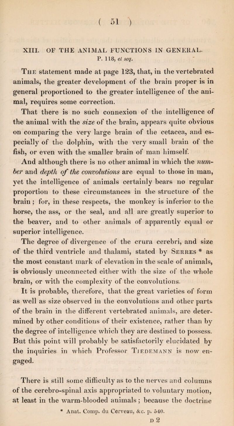 XIII. OF THE ANIMAL FUNCTIONS IN GENERAL. P. 118, el seq. The statement made at page 123, that, in the vertebrated animals, the greater development of the brain proper is in general proportioned to the greater intelligence of the ani¬ mal, requires some correction. That there is no such connexion of the intelligence of the animal with the size of the brain, appears quite obvious on comparing the very large brain of the cetacea, and es¬ pecially of the dolphin, with the very small brain of the fish, or even with the smaller brain of man himself. And although there is no other animal in which the num¬ ber and depth of the convolutions are equal to those in man, yet the intelligence of animals certainly bears no regular proportion to these circumstances in the structure of the brain; for, in these respects, the monkey is inferior to the horse, the ass, or the seal, and all are greatly superior to the beaver, and to other animals of apparently equal or superior intelligence. The degree of divergence of the crura cerebri, and size of the third ventricle and thalami, stated by Serres * as the most constant mark of elevation in the scale of animals, is obviously unconnected either with the size of the whole brain, or with the complexity of the convolutions. It is probable, therefore, that the great varieties of form as well as size observed in the convolutions and other parts of the brain in the different vertebrated animals, are deter¬ mined by other conditions of their existence, rather than by the degree of intelligence which they are destined to possess. But this point will probably be satisfactorily elucidated by the inquiries in which Professor Tiedemann is now en- gaged. There is still some difficulty as to the nerves and columns of the cerebro-spinal axis appropriated to voluntary motion, at least in the warm-blooded animals; because the doctrine * Anal. Comp, du Cerveau, &c. p. 540. D 2