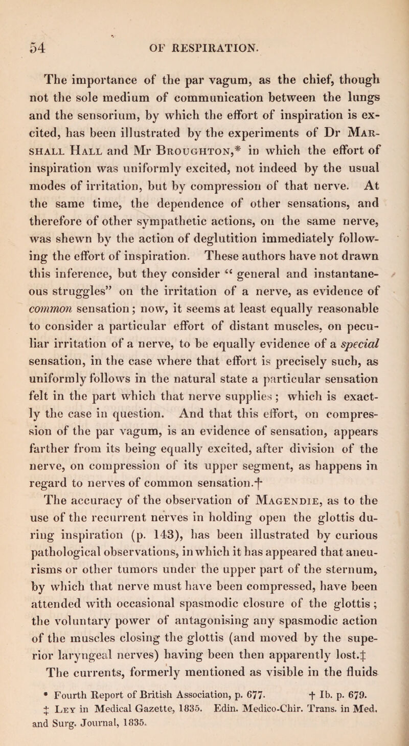 The importance of the par vagum, as the chief, though not the sole medium of communication between the lungs and the sensorium, by which the effort of inspiration is ex¬ cited, has been illustrated by the experiments of Dr Mar¬ shall Hall and Mr Broughton,* in which the effort of inspiration was uniformly excited, not indeed by the usual modes of irritation, but by compression of that nerve. At the same time, the dependence of other sensations, and therefore of other sympathetic actions, on the same nerve, was shewn by the action of deglutition immediately follow¬ ing the effort of inspiration. These authors have not drawn this inference, but they consider “ general and instantane¬ ous struggles” on the irritation of a nerve, as evidence of common sensation; now, it seems at least equally reasonable to consider a particular effort of distant muscles, on pecu¬ liar irritation of a nerve, to be equally evidence of a special sensation, in the case where that effort is precisely such, as uniformly follows in the natural state a particular sensation felt in the part which that nerve supplies ; which is exact¬ ly the case in question. And that this effort, on compres¬ sion of the par vagum, is an evidence of sensation, appears farther from its being equally excited, after division of the nerve, on compression of its upper segment, as happens in regard to nerves of common sensation.-f The accuracy of the observation of Magendie, as to the use of the recurrent nerves in holding open the glottis du¬ ring inspiration (p. 143), has been illustrated by curious pathological observations, in which it has appeared that aneu¬ risms or other tumors under the upper part of the sternum, by which that nerve must have been compressed, have been attended with occasional spasmodic closure of the glottis; the voluntary power of antagonising any spasmodic action of the muscles closing the glottis (and moved by the supe¬ rior laryngeal nerves) having been then apparently lost.J The currents, formerly mentioned as visible in the fluids * Fourth Report of British Association, p. 677- + lb. p. 679. + Ley in Medical Gazette, 1835. Edin. Medico-Chir. Trans, in Med. and Surg. Journal, 1835.