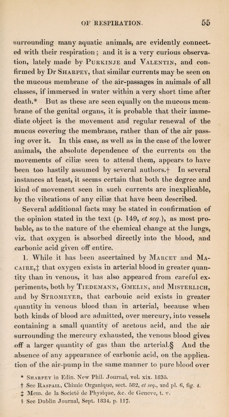 surrounding many aquatic animals, are evidently connect¬ ed with their respiration; and it is a very curious observa¬ tion, lately made by Purkinje and Valentin, and con¬ firmed by Dr Sharpey, that similar currents may be seen on the mucous membrane of the air-passages in animals of all classes, if immersed in water within a very short time after death.* But as these are seen equally on the mucous mem¬ brane of the genital organs, it is probable that their imme¬ diate object is the movement and regular renewal of the mucus covering the membrane, rather than of the air pass¬ ing over it. In this case, as well as in the case of the lower animals, the absolute dependence of the currents on the movements of cilise seen to attend them, appears to have been too hastily assumed by several authors, f In several instances at least, it seems certain that both the degree and kind of movement seen in such currents are inexplicable, by the vibrations of any cilise that have been described. Several additional facts may be stated in confirmation of the opinion stated in the text (p. 149, el seq.), as most pro¬ bable, as to the nature of the chemical change at the lungs, viz. that oxygen is absorbed directly into the blood, and carbonic acid given off entire. 1. While it has been ascertained by Marcet and Ma- caire,J that oxygen exists in arterial blood in greater quan¬ tity than in venous, it has also appeared from careful ex¬ periments, both by Tiedemann, Gmelin, and Misterlich, and by Stromeyer, that carbonic acid exists in greater quantity in venous blood than in arterial, because when both kinds of blood are admitted, over mercury, into vessels containing a small quantity of acetous acid, and the air surrounding the mercury exhausted, the venous blood gives off a larger quantity of gas than the arterial.§ And the absence of any appearance of carbonic acid, on the applica¬ tion of the air-pump in the same manner to pure blood over * Sharpey in Edin. New Phil. Journal, vol. xix. 1835. f See Raspail, Chiraie Organique, sect. 582, et seq., and pi. 6, fig. 4. £ Mem. de la Societe de Physique, &c. de Geneve, t. v. 5 See Dublin Journal, Sept. 1834, p. 117-