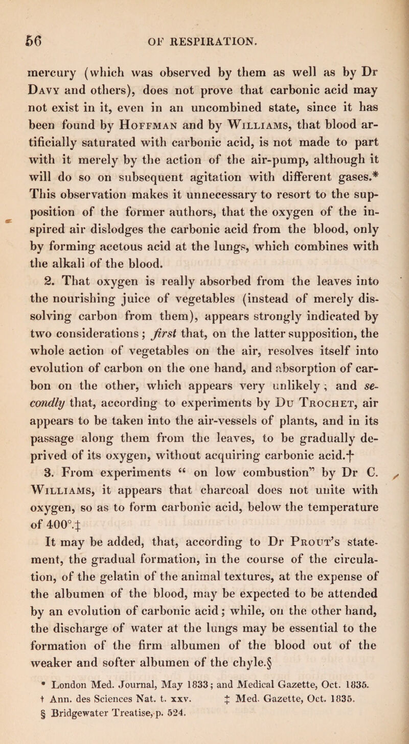 mercury (which was observed by them as well as by Dr Davy and others), does not prove that carbonic acid may not exist in it, even in an uncombined state, since it has been found by Hoffman and by Williams, that blood ar¬ tificially saturated with carbonic acid, is not made to part with it merely by the action of the air-pump, although it will do so on subsequent agitation with different gases.* This observation makes it unnecessary to resort to the sup¬ position of the former authors, that the oxygen of the in¬ spired air dislodges the carbonic acid from the blood, only by forming acetous acid at the lungs, which combines with the alkali of the blood. 2. That oxygen is really absorbed from the leaves into the nourishing juice of vegetables (instead of merely dis¬ solving carbon from them), appears strongly indicated by two considerations ; first that, on the latter supposition, the whole action of vegetables on the air, resolves itself into evolution of carbon on the one hand, and absorption of car¬ bon on the other, which appears very unlikely; and se¬ condly that, according to experiments by Du Trochet, air appears to be taken into the air-vessels of plants, and in its passage along them from the leaves, to be gradually de¬ prived of its oxygen, without acquiring carbonic acid.*!* 3. From experiments “ on low combustion-” by Dr C. Williams, it appears that charcoal does not unite with oxygen, so as to form carbonic acid, below the temperature of 400°4 It may be added, that, according to Dr Prout’s state¬ ment, the gradual formation, in the course of the circula¬ tion, of the gelatin of the animal textures, at the expense of the albumen of the blood, may be expected to be attended by an evolution of carbonic acid; while, on the other hand, the discharge of water at the lungs may be essential to the formation of the firm albumen of the blood out of the weaker and softer albumen of the chyle.§ * London Med. Journal, May 1833; and Medical Gazette, Oct. 1835. t Ann. des Sciences Nat. t. xxv. £ Med. Gazette, Oct. 1835. § Bridgewater Treatise, p. 524.