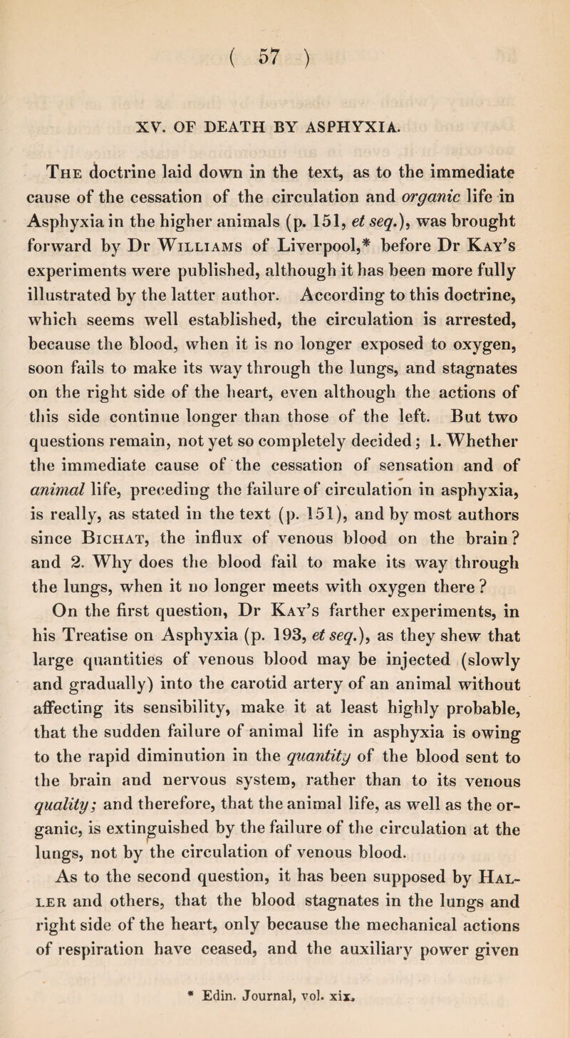 XV. OF DEATH BY ASPHYXIA. The doctrine laid down in the text, as to the immediate cause of the cessation of the circulation and organic life in Asphyxia in the higher animals (p. 151, et seq.), was brought forward by Dr Williams of Liverpool,* before Dr Kay’s experiments were published, although it has been more fully illustrated by the latter author. According to this doctrine, which seems well established, the circulation is arrested, because the blood, when it is no longer exposed to oxygen, soon fails to make its way through the lungs, and stagnates on the right side of the heart, even although the actions of this side continue longer than those of the left. But two questions remain, not yet so completely decided; 1. Whether the immediate cause of the cessation of sensation and of animal life, preceding the failure of circulation in asphyxia, is really, as stated in the text (p. 151), and by most authors since Bichat, the influx of venous blood on the brain ? and 2. Why does the blood fail to make its way through the lungs, when it no longer meets with oxygen there ? On the first question, Dr Kay’s farther experiments, in his Treatise on Asphyxia (p. 193, et seq.), as they shew that large quantities of venous blood may be injected (slowly and gradually) into the carotid artery of an animal without affecting its sensibility, make it at least highly probable, that the sudden failure of animal life in asphyxia is owing to the rapid diminution in the quantity of the blood sent to the brain and nervous system, rather than to its venous quality; and therefore, that the animal life, as well as the or¬ ganic, is extinguished by the failure of the circulation at the lungs, not by the circulation of venous blood. As to the second question, it has been supposed by Hal¬ ler and others, that the blood stagnates in the lungs and right side of the heart, only because the mechanical actions of respiration have ceased, and the auxiliary power given * Edin. Journal, vol. xix.