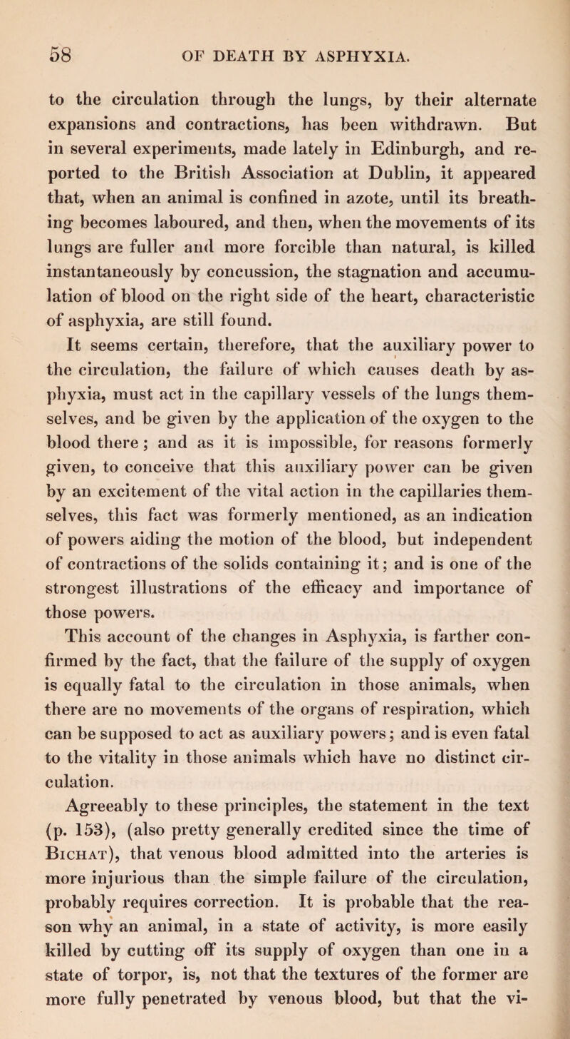 to the circulation through the lungs, by their alternate expansions and contractions, has been withdrawn. But in several experiments, made lately in Edinburgh, and re¬ ported to the British Association at Dublin, it appeared that, when an animal is confined in azote, until its breath¬ ing becomes laboured, and then, when the movements of its lungs are fuller and more forcible than natural, is killed instantaneously by concussion, the stagnation and accumu¬ lation of blood on the right side of the heart, characteristic of asphyxia, are still found. It seems certain, therefore, that the auxiliary power to the circulation, the failure of which causes death by as¬ phyxia, must act in the capillary vessels of the lungs them¬ selves, and be given by the application of the oxygen to the blood there ; and as it is impossible, for reasons formerly given, to conceive that this auxiliary power can be given by an excitement of the vital action in the capillaries them¬ selves, this fact was formerly mentioned, as an indication of powers aiding the motion of the blood, but independent of contractions of the solids containing it; and is one of the strongest illustrations of the efficacy and importance of those powers. This account of the changes in Asphyxia, is farther con¬ firmed by the fact, that the failure of the supply of oxygen is equally fatal to the circulation in those animals, when there are no movements of the organs of respiration, which can be supposed to act as auxiliary powers; and is even fatal to the vitality in those animals which have no distinct cir¬ culation. Agreeably to these principles, the statement in the text (p. 153), (also pretty generally credited since the time of Bichat), that venous blood admitted into the arteries is more injurious than the simple failure of the circulation, probably requires correction. It is probable that the rea¬ son why an animal, in a state of activity, is more easily killed by cutting off its supply of oxygen than one in a state of torpor, is, not that the textures of the former are more fully penetrated by venous blood, but that the vi-