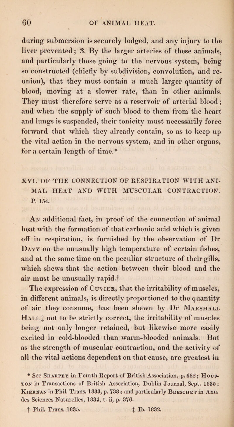daring submersion is securely lodged, and any injury to the liver prevented; 3. By the larger arteries of these animals, and particularly those going to the nervous system, being so constructed (chiefly by subdivision, convolution, and re¬ union), that they must contain a much larger quantity of blood, moving at a slower rate, than in other animals. They must therefore serve as a reservoir of arterial blood; and when the supply of such blood to them from the heart and lungs is suspended, their tonicity must necessarily force forward that which they already contain, so as to keep up the vital action in the nervous system, and in other organs, for a certain length of time.* CJ XVI. OF THE CONNECTION OF RESPIRATION WITH ANI¬ MAL HEAT AND WITH MUSCULAR CONTRACTION. P. 154. An additional fact, in proof of the connection of animal beat with the formation of that carbonic acid which is given off in respiration, is furnished by the observation of Dr Davy on the unusually high temperature of certain fishes, and at the same time on the peculiar structure of their gills, which shews that the action between their blood and the air must be unusually rapid.f The expression of Cuvier, that the irritability of muscles, in different animals, is directly proportioned to the quantity of air they consume, has been shewn by Dr Marshall Hall;): not to be strictly correct, the irritability of muscles being not only longer retained, but likewise more easily excited in cold-blooded than warm-blooded animals. But as the strength of muscular contraction, and the activity of all the vital actions dependent on that cause, are greatest in * See Sharpey in Fourth Report of British Association, p.682; Hous¬ ton in Transactions of British Association, Dublin Journal, Sept. 1835; Kiernan in Phil. Trans. 1833, p. 738; and particularly Breschet in Ann. des Sciences Naturelles, 1834, t. ii, p. 376. f Phil. Trans. 1835. t lb. 1832.