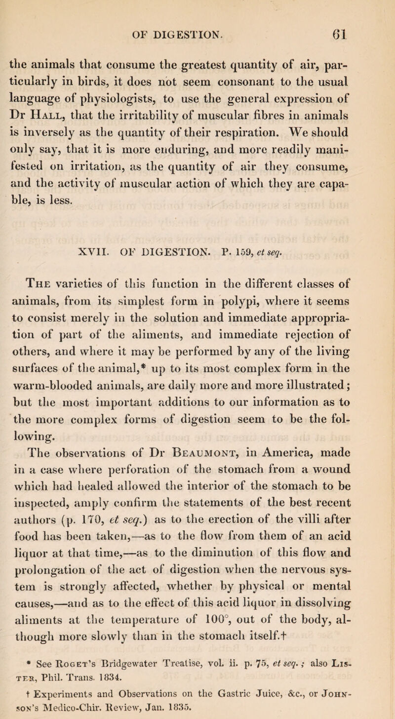 the animals that consume the greatest quantity of air, par¬ ticularly in birds, it does not seem consonant to the usual language of physiologists, to use the general expression of Dr Hall, that the irritability of muscular fibres in animals is inversely as the quantity of their respiration. We should only say, that it is more enduring, and more readily mani¬ fested on irritation, as the quantity of air they consume, and the activity of muscular action of which they are capa¬ ble, is less. XVII. OF DIGESTION. P. 159, et seq. The varieties of this function in the different classes of animals, from its simplest form in polypi, where it seems to consist merely in the solution and immediate appropria¬ tion of part of the aliments, and immediate rejection of others, and where it may be performed by any of the living surfaces of the animal,* up to its most complex form in the warm-blooded animals, are daily more and more illustrated; but the most important additions to our information as to the more complex forms of digestion seem to be the fol¬ lowing. The observations of Dr Beaumont, in America, made in a case where perforation of the stomach from a wound which had healed allowed the interior of the stomach to be inspected, amply confirm the statements of the best recent authors (p. 170, et seq.) as to the erection of the villi after food has been taken,—as to the flow from them of an acid liquor at that time,-—as to the diminution of this flow and prolongation of the act of digestion when the nervous sys¬ tem is strongly affected, whether by physical or mental causes,—aud as to the effect of this acid liquor in dissolving aliments at the temperature of 100°, out of the body, al¬ though more slowly than in the stomach itself.t * See Roget’s Bridgewater Treatise, vol. ii. p. 75, et seq.; also Lis- teh, Phil. Trans. 1834. t Experiments and Observations on the Gastric Juice, &c., or John¬ son’s Medico-Chir. Review, Jan. 1835.