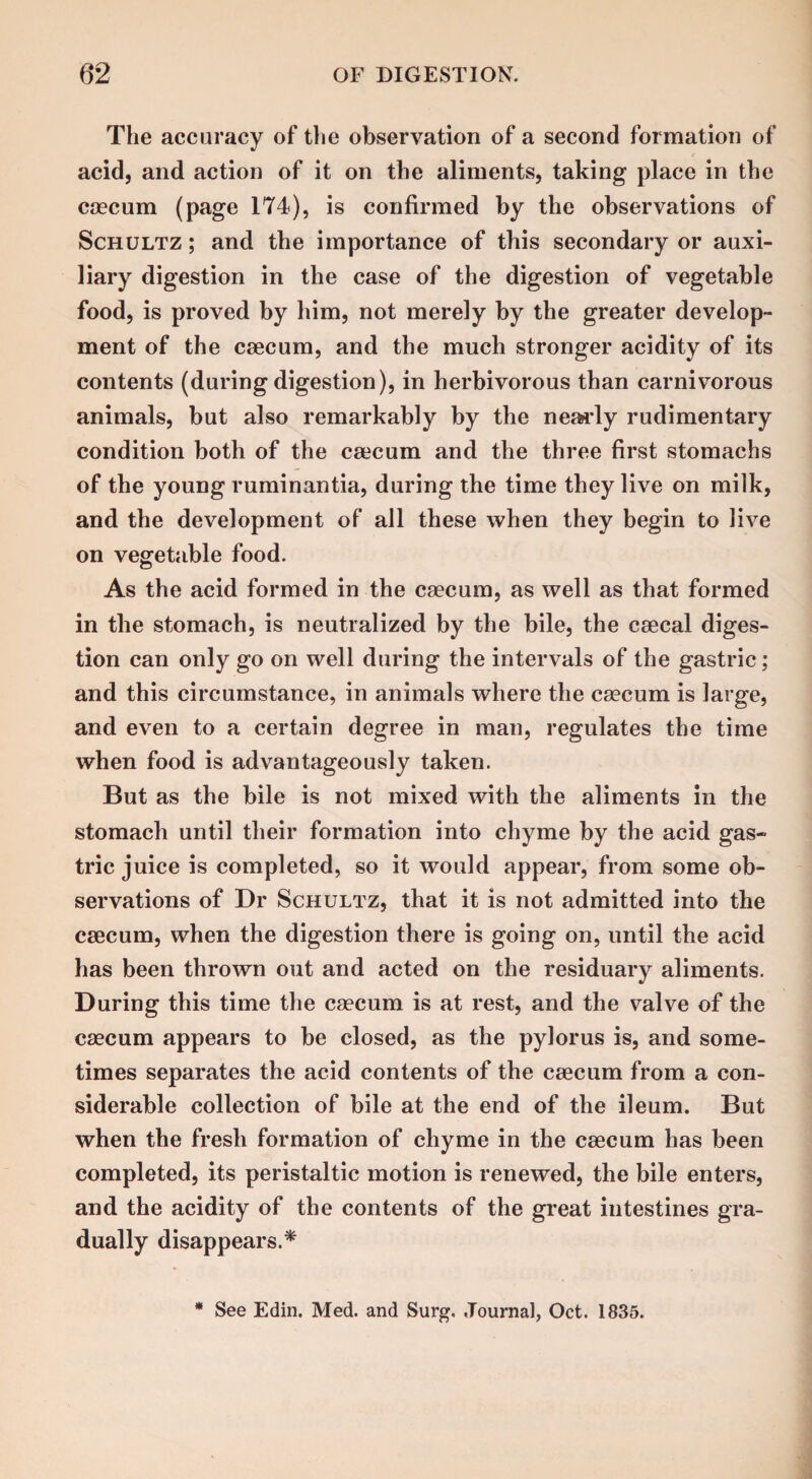 The accuracy of the observation of a second formation of acid, and action of it on the aliments, taking place in the caecum (page 174), is confirmed by the observations of Schultz ; and the importance of this secondary or auxi¬ liary digestion in the case of the digestion of vegetable food, is proved by him, not merely by the greater develop¬ ment of the caecum, and the much stronger acidity of its contents (during digestion), in herbivorous than carnivorous animals, but also remarkably by the nearly rudimentary condition both of the caecum and the three first stomachs of the young ruminantia, during the time they live on milk, and the development of all these when they begin to live on vegetable food. As the acid formed in the caecum, as well as that formed in the stomach, is neutralized by the bile, the caecal diges¬ tion can only go on well during the intervals of the gastric; and this circumstance, in animals where the caecum is large, and even to a certain degree in man, regulates the time when food is advantageously taken. But as the bile is not mixed with the aliments in the stomach until their formation into chyme by the acid gas¬ tric juice is completed, so it would appear, from some ob¬ servations of Dr Schultz, that it is not admitted into the caecum, when the digestion there is going on, until the acid has been thrown out and acted on the residuary aliments. During this time the caecum is at rest, and the valve of the caecum appears to be closed, as the pylorus is, and some¬ times separates the acid contents of the caecum from a con¬ siderable collection of bile at the end of the ileum. But when the fresh formation of chyme in the caecum has been completed, its peristaltic motion is renewed, the bile enters, and the acidity of the contents of the great intestines gra¬ dually disappears.* * See Edin. Med. and Surg. Journal, Oct. 1835.