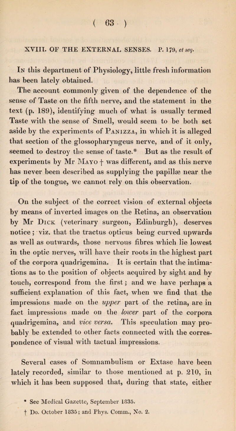 XVIII. OF THE EXTERNAL SENSES. P. 17!), et seq. In this department of Physiology, little fresh information has been lately obtained. The account commonly given of the dependence of the sense of Taste on the fifth nerve, and the statement in the text (p. 189), identifying much of what is usually termed Taste with the sense of Smell, would seem to be both set aside by the experiments of Panizza, in which it is alleged that section of the glossopharyngeus nerve, and of it only, seemed to destroy the sense of taste.* But as the result of experiments by Mr Mayo f was different, and as this nerve has never been described as supplying the papillae near the tip of the tongue, we cannot rely on this observation. On the subject of the correct vision of external objects by means of inverted images on the Retina, an observation by Mr Dick (veterinary surgeon, Edinburgh), deserves notice ; viz. that the tractus opticus being curved upwards as well as outwards, those nervous fibres which lie lowest in the optic nerves, will have their roots in the highest part of the corpora quadrigemina. It is certain that the intima¬ tions as to the position of objects acquired by sight and by touch, correspond from the first; and we have perhaps a sufficient explanation of this fact, when we find that the impressions made on the upper part of the retina, are in fact impressions made on the lower part of the corpora quadrigemina, and vice versa. This speculation may pro¬ bably be extended to other facts connected with the corres¬ pondence of visual with tactual impressions. Several cases of Somnambulism or Extase have been lately recorded, similar to those mentioned at p. 210, in which it has been supposed that, during that state, either * See Medical Gazette, September 1835. t Do. October 1835; and Fhys. Comm., No. 2.