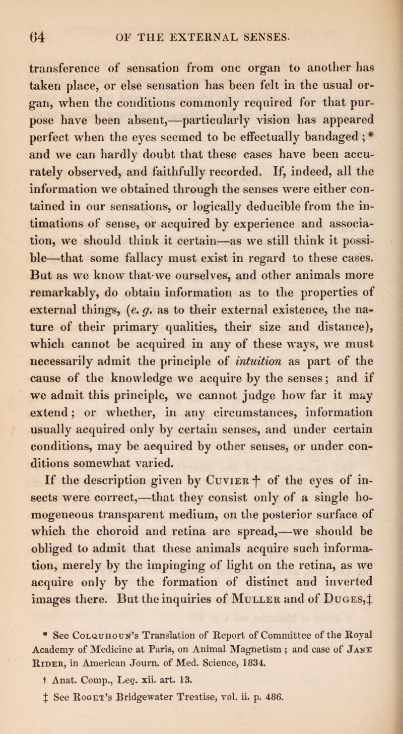 transference of sensation from one organ to another lias taken place, or else sensation has been felt in the usual or¬ gan, when the conditions commonly required for that pur¬ pose have been absent,—particularly vision has appeared perfect when the eyes seemed to be effectually bandaged; * and we can hardly doubt that these cases have been accu¬ rately observed, and faithfully recorded. If, indeed, all the information we obtained through the senses were either con¬ tained in our sensations, or logically deducible from the in¬ timations of sense, or acquired by experience and associa¬ tion, we should think it certain—as we still think it possi¬ ble—that some fallacy must exist in regard to these cases. But as we know that-we ourselves, and other animals more remarkably, do obtain information as to the properties of external things, (e. g, as to their external existence, the na¬ ture of their primary qualities, their size and distance), which cannot be acquired in any of these ways, we must necessarily admit the principle of intuition as part of the cause of the knowledge we acquire by the senses; and if we admit this principle, we cannot judge how far it may extend; or whether, in any circumstances, information usually acquired only by certain senses, and under certain conditions, may be acquired by other senses, or under con¬ ditions somewhat varied. If the description given by Cuvier -f* of the eyes of in¬ sects were correct,—that they consist only of a single ho¬ mogeneous transparent medium, on the posterior surface of which the choroid and retina are spread,—we should be obliged to admit that these animals acquire such informa¬ tion, merely by the impinging of light on the retina, as we acquire only by the formation of distinct and inverted images there. But the inquiries of Muller and of Duges,J * See Colquhoun’s Translation of Report of Committee of the Royal Academy of Medicine at Paris, on Animal Magnetism ; and case of Jane Rider, in American Journ. of Med. Science, 1834. t Anat. Comp., Leg. xii. art. 13. X See Roget’s Bridgewater Treatise, vol. ii. p. 486.