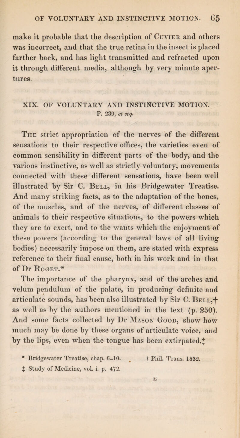 make it probable that the description of Cuvier and others was incorrect, and that the true retina in the insect is placed farther back, and has light transmitted and refracted upon it through different media, although by very minute aper¬ tures. XIX. OF VOLUNTARY AND INSTINCTIVE MOTION. P. 239, et seq. The strict appropriation of the nerves of the different sensations to their respective offices, the varieties even of common sensibility in different parts of the body, and the various instinctive, as well as strictly voluntary, movements connected with these different sensations, have been well illustrated by Sir C. Bell, in his Bridgewater Treatise. And many striking facts, as to the adaptation of the bones, of the muscles, and of the nerves, of different classes of animals to their respective situations, to the powers which they are to exert, and to the wants which the enjoyment of these powers (according to the general laws of all living bodies) necessarily impose on them, are stated with express reference to their final cause, both in his work and in that of Dr Roget.* The importance of the pharynx, and of the arches and velum pendulum of the palate, in producing definite and articulate sounds, has been also illustrated by Sir C. Bell,“[* as well as by the authors mentioned in the text (p. 250). And some facts collected by Dr Mason Good, show how much may be done by these organs of articulate voice, and by the lips, even when the tongue has been extirpated.* * Bridgewater Treatise, chap. G-10. s t Phil. Trans. 1832. X Study of Medicine, vol. i. p. 472. £