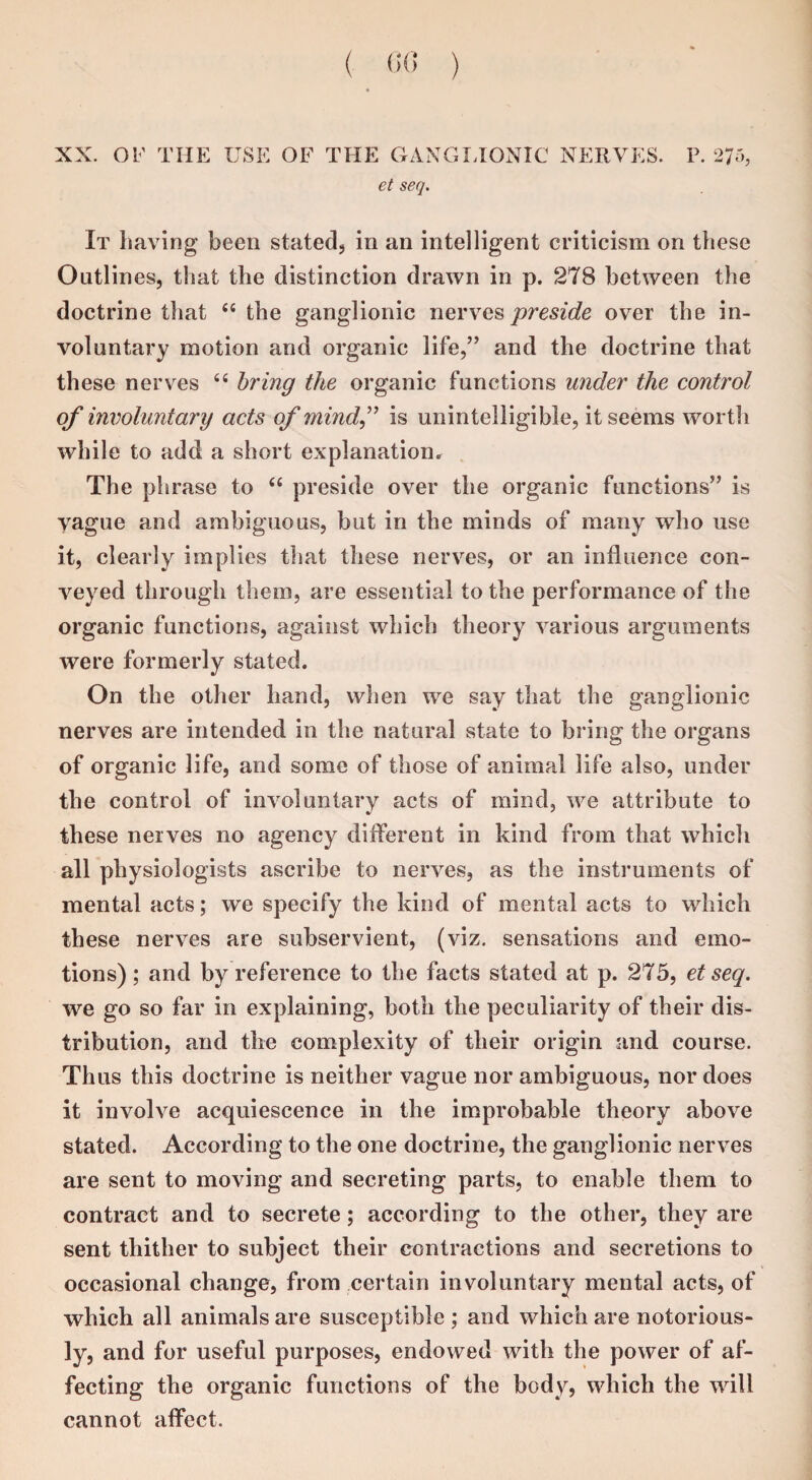 XX. OF TIIE USE OF THE GANGLIONIC NERVES. P. 275, et seq. It having been stated, in an intelligent criticism on these Outlines, that the distinction drawn in p. 278 between the doctrine that 44 the ganglionic nerves preside over the in¬ voluntary motion and organic life,” and the doctrine that these nerves 44 bring the organic functions under the control of involuntary acts of mind,” is unintelligible, it seems worth while to add a short explanation. The phrase to 44 preside over the organic functions” is vague and ambiguous, but in the minds of many who use it, clearly implies that these nerves, or an influence con¬ veyed through them, are essential to the performance of the organic functions, against which theory various arguments were formerly stated. On the other hand, when we say that the ganglionic nerves are intended in the natural state to bring the organs of organic life, and some of those of animal life also, under the control of involuntary acts of mind, we attribute to these nerves no agency different in kind from that which all physiologists ascribe to nerves, as the instruments of mental acts; wre specify the kind of mental acts to which these nerves are subservient, (viz. sensations and emo¬ tions) ; and by reference to the facts stated at p. 275, et seq. we go so far in explaining, both the peculiarity of their dis¬ tribution, and the complexity of their origin and course. Thus this doctrine is neither vague nor ambiguous, nor does it involve acquiescence in the improbable theory above stated. According to the one doctrine, the ganglionic nerves are sent to moving and secreting parts, to enable them to contract and to secrete; according to the other, they are sent thither to subject their contractions and secretions to occasional change, from certain involuntary mental acts, of which all animals are susceptible ; and which are notorious¬ ly, and for useful purposes, endowed with the power of af¬ fecting the organic functions of the body? which the will cannot affect.