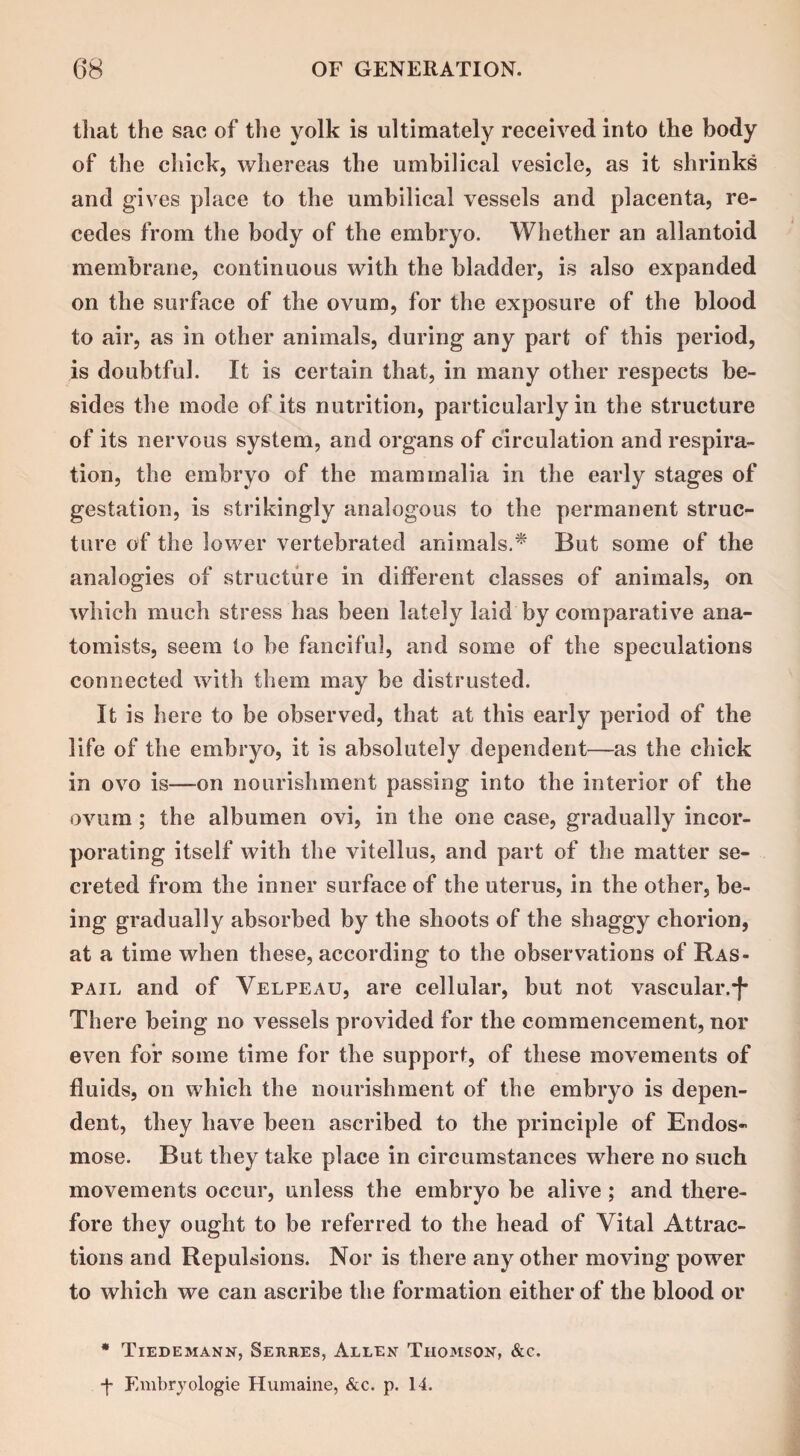 that the sac of the yolk is ultimately received into the body of the chick, whereas the umbilical vesicle, as it shrinks and gives place to the umbilical vessels and placenta, re¬ cedes from the body of the embryo. Whether an allantoid membrane, continuous with the bladder, is also expanded on the surface of the ovum, for the exposure of the blood to air, as in other animals, during any part of this period, is doubtful. It is certain that, in many other respects be¬ sides the mode of its nutrition, particularly in the structure of its nervous system, and organs of circulation and respira¬ tion, the embryo of the mammalia in the early stages of gestation, is strikingly analogous to the permanent struc¬ ture of the lower vertebrated animals.* But some of the analogies of structure in different classes of animals, on which much stress has been lately laid by comparative ana¬ tomists, seem to be fanciful, and some of the speculations connected with them may be distrusted. It is here to be observed, that at this early period of the life of the embryo, it is absolutely dependent—as the chick in ovo is—on nourishment passing into the interior of the ovum ; the albumen ovi, in the one case, gradually incor¬ porating itself with the vitellus, and part of the matter se¬ creted from the inner surface of the uterus, in the other, be¬ ing gradually absorbed by the shoots of the shaggy chorion, at a time when these, according to the observations of Ras- pail and of Velpeau, are cellular, but not vascular.*)* There being no vessels provided for the commencement, nor even for some time for the support, of these movements of fluids, on which the nourishment of the embryo is depen¬ dent, they have been ascribed to the principle of Endos- mose. But they take place in circumstances where no such movements occur, unless the embryo be alive ; and there¬ fore they ought to be referred to the head of Vital Attrac¬ tions and Repulsions. Nor is there any other moving power to which we can ascribe the formation either of the blood or * Tiedemann, Serres, Allen Thomson, &c. -f- Embryologie Humaine, &c. p. 14.