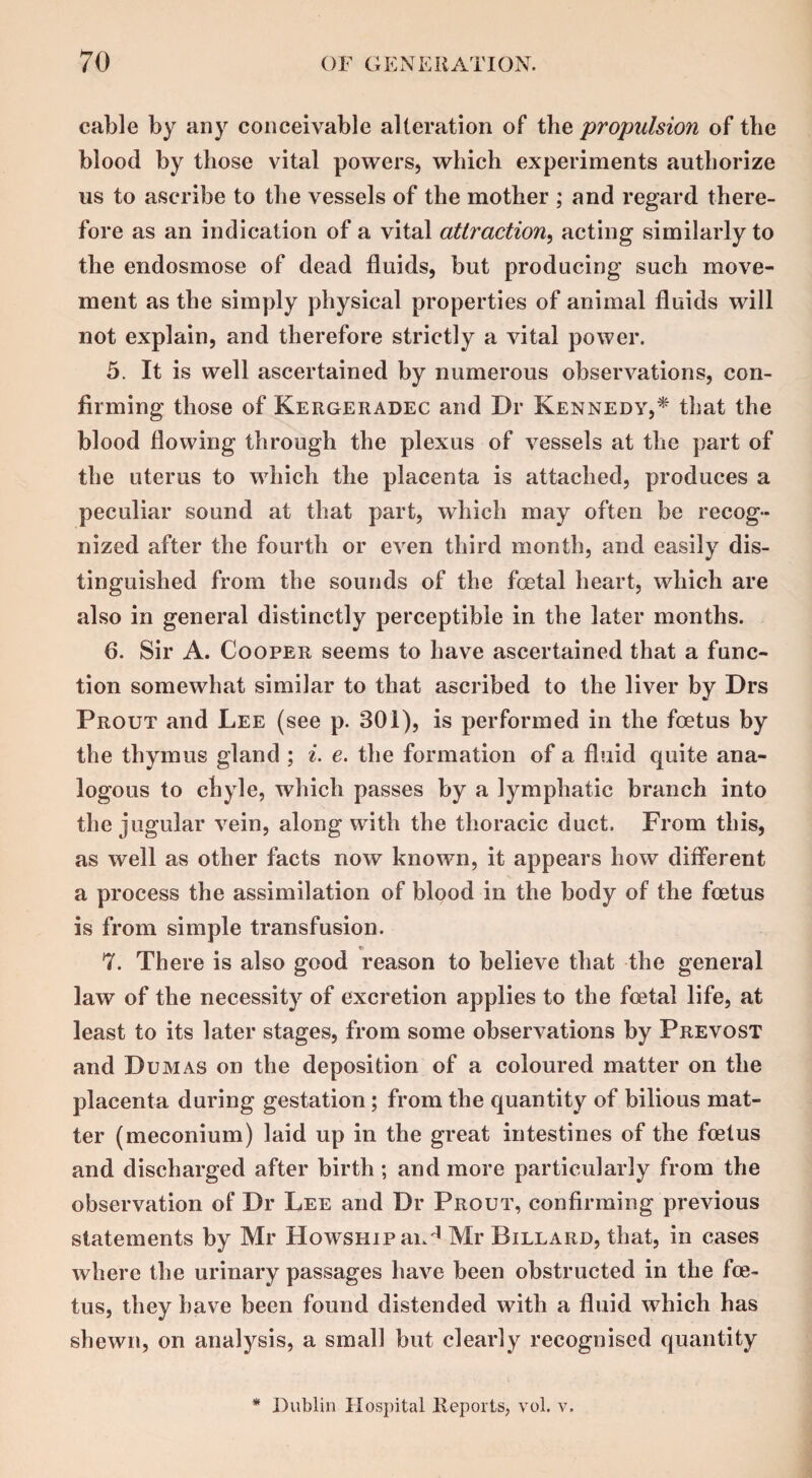 cable by any conceivable alteration of the propulsion of the blood by those vital powers, which experiments authorize us to ascribe to the vessels of the mother ; and regard there¬ fore as an indication of a vital attraction, acting similarly to the endosmose of dead fluids, but producing such move¬ ment as the simply physical properties of animal fluids will not explain, and therefore strictly a vital power. 5. It is well ascertained by numerous observations, con¬ firming those of Kergeradec and Dr Kennedy,* that the blood flowing through the plexus of vessels at the part of the uterus to which the placenta is attached, produces a peculiar sound at that part, which may often be recog¬ nized after the fourth or even third month, and easily dis¬ tinguished from the sounds of the foetal heart, which are also in general distinctly perceptible in the later months. 6. Sir A. Cooper seems to have ascertained that a func¬ tion somewhat similar to that ascribed to the liver by Drs Prout and Lee (see p. 301), is performed in the foetus by the thymus gland ; i. e. the formation of a fluid quite ana¬ logous to chyle, which passes by a lymphatic branch into the jugular vein, along with the thoracic duct. From this, as well as other facts now known, it appears how different a process the assimilation of blood in the body of the foetus is from simple transfusion. 7. There is also good reason to believe that the general law of the necessity of excretion applies to the foetal life, at least to its later stages, from some observations by Prevost and Dumas on the deposition of a coloured matter on the placenta during gestation; from the quantity of bilious mat¬ ter (meconium) laid up in the great intestines of the foetus and discharged after birth ; and more particularly from the observation of Dr Lee and Dr Prout, confirming previous statements by Mr HowsHipai.'1 Mr Billard, that, in cases where the urinary passages have been obstructed in the foe¬ tus, they have been found distended with a fluid which has shewn, on analysis, a small but clearly recognised quantity * Dublin Hospital Reports, vol. v.