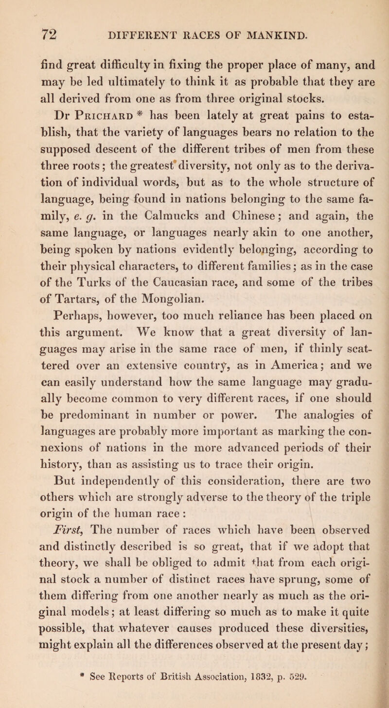 find great difficulty in fixing the proper place of many, and may be led ultimately to think it as probable that they are all derived from one as from three original stocks. Dr Prichard * has been lately at great pains to esta¬ blish, that the variety of languages bears no relation to the supposed descent of the different tribes of men from these three roots; the greatest diversity, not only as to the deriva¬ tion of individual words, but as to the whole structure of language, being found in nations belonging to the same fa¬ mily, e. g. in the Calmucks and Chinese; and again, the same language, or languages nearly akin to one another, being spoken by nations evidently belonging, according to their physical characters, to different families; as in the case of the Turks of the Caucasian race, and some of the tribes of Tartars, of the Mongolian. Perhaps, however, too much reliance has been placed on this argument. We know that a great diversity of lan¬ guages may arise in the same race of men, if thinly scat¬ tered over an extensive country, as in America; and we can easily understand how the same language may gradu¬ ally become common to very different races, if one should be predominant in number or power. The analogies of languages are probably more important as marking the con¬ nexions of nations in the more advanced periods of their history, than as assisting us to trace their origin. But independently of this consideration, there are two others which are strongly adverse to the theory of the triple origin of the human race : Fir St, The number of races which have been observed and distinctly described is so great, that if we adopt that theory, we shall be obliged to admit that from each origi¬ nal stock a number of distinct races have sprung, some of them differing from one another nearly as much as the ori¬ ginal models; at least differing so much as to make it quite possible, that whatever causes produced these diversities, might explain all the differences observed at the present day; • See Reports of British Association, 1832, p. 529.