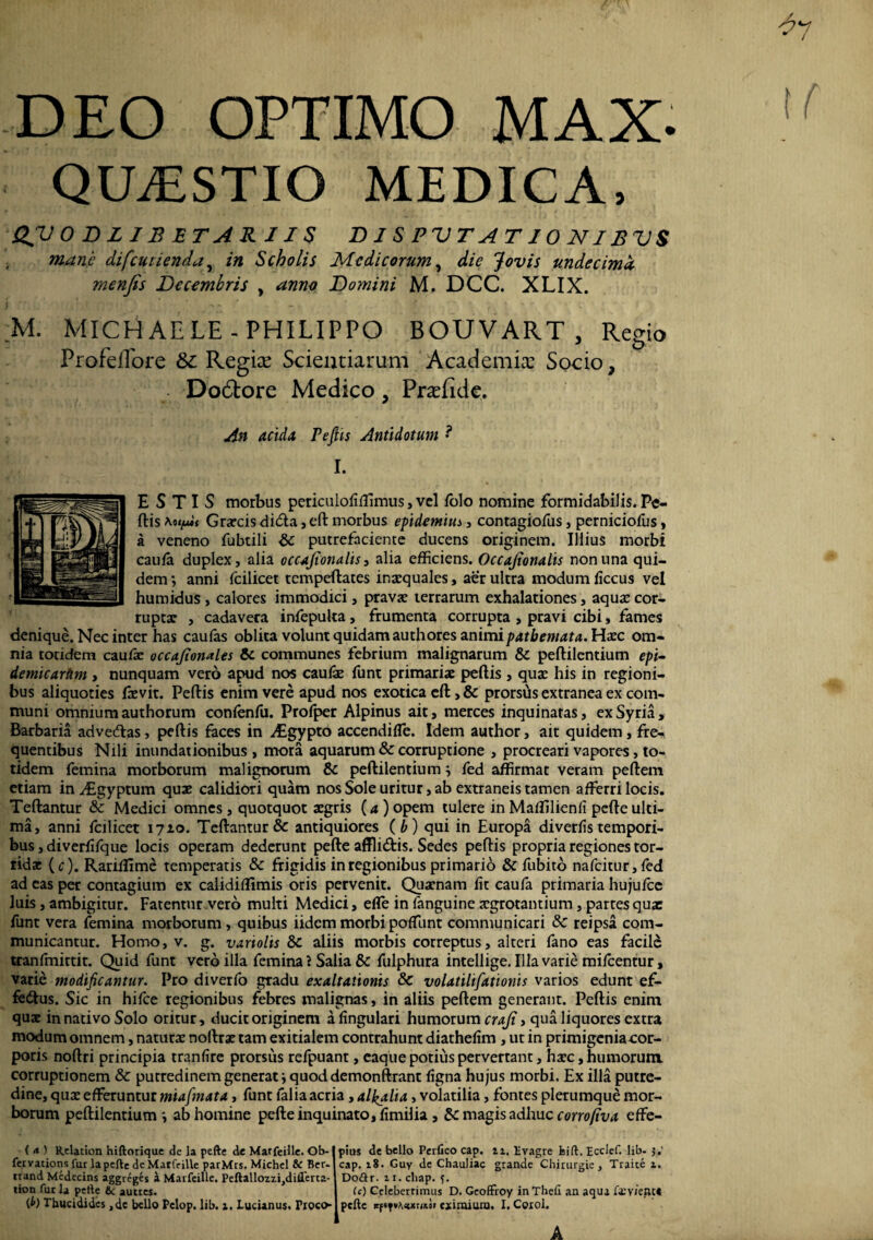 ^7 DEO OPTIMO MAX. QUESTIO MEDICA, QVODLIBETARII$ DISPVTATIONIBVS mane difcuiienda, in Scholis Medicorum, die Jovis undecima menfis Decembris , anno Domini M. DCC. XLIX. M. MICHAELE-PHILIPPO BOUVART , Regio Profeflore & Regke Scientiarum Academiae Socio, Do6tore Medico, Praefide. An acida PeJHs Antidotum *? I. E S T I S morbus periculofiftimus, vel Polo nomine formidabilis. Pe¬ ftis Grarcis diCta, eft morbus epidemius , contagiofus, perniciofus > a veneno fubtili &C putrefaciente ducens originem. Illius morbi caula duplex, alia occajionalis, alia efficiens. Occajionalis non una qui¬ dem ; anni fcilicet tempeftates inaequales, aer ultra modum ficcus vel humidus , calores immodici, pravae terrarum exhalationes, aquae cor¬ ruptae , cadavera infepuka, frumenta corrupta , pravi cibi, fames denique. Nec inter has caufas oblita volunt quidam authores animipatbemata. Haec om¬ nia totidem caufe occajionales & communes febrium malignarum & peftilentium epi- demicartim , nunquam vero apud nos caulae funt primariae peftis , quae his in regioni¬ bus aliquoties frevit. Peftis enim vere apud nos exotica eft >& prorsus extranea ex com¬ muni omnium authorum conlenfu. Prolper Alpinus ait, merces inquinatas, ex Syria, Barbaria advecftas, peftis faces in ^Egypto accendifle. Idem author, ait quidem , fre¬ quentibus Nili inundationibus , mora aquarum & corruptione , procreari vapores, to¬ tidem femina morborum malignorum &c peftilentium 3 fed affirmat veram peftem etiam inyEgyptum quae calidiori quam nos Sole uritur, ab extraneis tamen afferri locis. Teftantur & Medici omnes, quotquot aegris (a ) opem tulere in Maffilienli pcfteulti¬ ma, anni fcilicet 1710. Teftantur & antiquiores ( b) qui in Europa diverlis tempori¬ bus , diverfifque locis operam dederunt pefte affliCtis. Sedes peftis propria regiones tor¬ ridae (c). Rariftlme temperatis & frigidis in regionibus primario & fubito nafcitur,fed ad eas per contagium ex calidillimis oris pervenit. Quaenam lit caufa primaria hujufce luis, ambigitur. Fatentur vero multi Medici, effe in fanguine aegrotantium, partes qua: funt vera femina morborum , quibus iidem morbi poffunt communicari & reipsa com¬ municantur. Homo, v. g. variolis & aliis morbis correptus, alteri fano eas facile tranfmittit. Quid funt vero illa femina} Salia & fulphura intellige. Illa varie mifcentur, varie modificantur. Pro diverfo gradu exaltationis & volatilifationis varios edunt ef¬ fectus. Sic in hifce regionibus febres malignas, in aliis peftem generant. Peftis enim quae in nativo Solo oritur, ducit originem a lingulari humorum craji > qua liquores extra modum omnem, naturae noftrae tam exitialem contrahunt diathelim , ut in primigeniaeor- poris noftri principia tranfire prorsus refpuant, eaque potius pervertant, haec, humorum, corruptionem &c putredinem generat i quod demonftrant ligna hujus morbi. Ex illa putre¬ dine, quae efferuntur miafmata, funt lalia acria, al^alia, volatilia, fontes plerumque mor¬ borum peftilentium-, ab homine pefte inquinato, limi! ia , & magis adhuc corrofiva effe- (<*) Relation hiftorique dc la pefte de Marfeille. Ob- fer vations fur la pefte de Marfeille parMrs. Michel & Ber- irand Mcdecins aggreges a Marfeille. Peftallozz.iJdiflert2- lion fur la pefte & autres. d>) Thucidides ,dc bello Pelop. lib. i. Lucianus. Froco pius de bello Perfico cap. n. Evagre bift. Ecclef. lib- 5.' cap. 18. Guy de Chauliac grande Chirurgie, Traice i. Do£lr. 11. cliap. ?. (c) Celeberrimus D. Gcoffroy in Thefi an aqua fa:vieiU« pefte irftfvAttxmor ea limum. I. Corol. 1 A