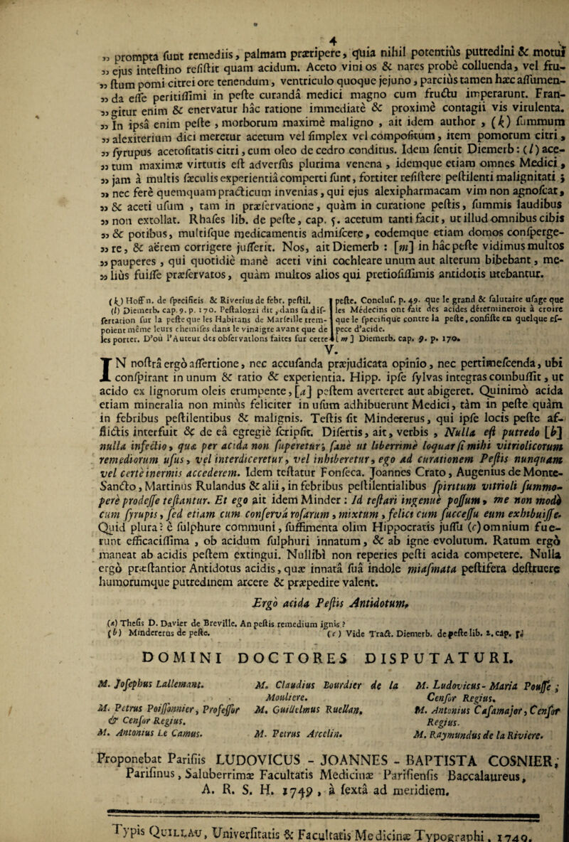 „ prompta funt remediis, palmam praeripere, qliia nihil potentius putredini & motui 5J ejus inteftino refiftit quam acidum. Aceto vini os Sc nares probe colluenda, vel fru- „ ftum pomi citrei ore tenendum, ventriculo quoque jejuno, parcius tamen hacc afliimen- 55 da efle perititfimi in pelle curanda medici magno cum fruftu imperarunt. Fran- 5j gitur enim Sc enervatur hac ratione immediate Sc proxime contagii vis virulenta. 55 In ipsa enim pelle , morborum maxime maligno , ait idem author , (£) fummum 55 alexiterium dici meretur acetum vel limplex vel compofitum, item pomorum citri , 55 fyrupus acetolitatis citri, cum oleo de cedro conditus. Idem fentit Diemerb: (/ ) ace- 55 tum maximae virtutis elt adverlus plurima venena , idemque etiam omnes Medici , 5> jam a multis fxculis experientia comperti Funt, fortiter rdiltere pellilenti malignitati } 5> nec fere quemquam practicum invenias, qui ejus alexipharmacam vim non agnolcar, 55 Sc aceti ufum , tam in praelervatione, quam in curatione pellis, fummis laudibus 5s non extollat. Rhafes lib. de pelle, cap. 5. acetum tantifacit, ut illud omnibus cibis 55 & potibus, multifque medicamentis admifeere, codemque etiam domos confperge- 55 re, Sc aerem corrigere julTerit. Nos, ait Diemerb : \m\ in hac pelle vidimus multos 55 pauperes , qui quotidie mane aceti vini cochleare unum aut alterum bibebant , me¬ sa lius fuilTe prafervatos, quam multos alios qui pretiofiRimis anridoris utebantur. (kj Hoff n. de fpecificis &c Riverius de febr. peftil. (/) Diemerb. cap. 9. P- 170. Peftalozzi dic, dans fa dif- fertacion fur la pefitequeles Habitans de MarfeiUc trem- poient meme leurs chemifes dans le vinajgre avant que de les porter. D’oii l’Auteur des obfervatlons faites fur cetre^ pefte. Concluf. p. 49. que le grand Sc falutaire ufage que les Medecins ont fate des acides determineroit a croire que le fpecihque fontre la pefte.confifte ea quelque ef- pece d’acide. 1 m ] Diemerb. cap. 9. p. 170. IN noflraergoaflertione, nec accufanda praejudicata opinio, nec pertime/cenda, ubi confpirant in unum Sc ratio Sc experientia. Hipp. ipfe fylvas integras combuific, ut acido ex lignorum oleis erumpente, [4] pellem averteret aut abigeret. Quinimo acida etiam mineralia non minus feliciter in ufum adhibuerunt Medici, tam in pelle quam in febribus peftilentibus Sc malignis. Teltis lit Mindererus, qui ipfe locis pelle af- itidtis interfuit Sc de ea egregie fcripfit. Difertis, ait, verbis , Nulla eft putredo [£] nulla infectio 9 qua per acida non fuperetur, fane ut Uberrime loquar (t mihi vitrioltcorum remediorum ufus, vel interdiceretur, vel inhiberetur, ego ad curationem Peftis nunquam vel certe inermis accederem. Idem tellatur Fonleca. Joannes Crato, Augenius de Monte- Santflo, Martinus Rulandus Sc alii, in febribus pellilentialibus [pintum vitrioli fummo- pere prodeffe teftantur. Et ego ait idemMinder: Id teflari ingenue poffum > me non tnodb cum fyrupis, fed etiam cum conferva rofarum, mixtum »feliet cum fucceffu eum exbibuifje. Quid plura5 e fulphure communi, fuffimenta olim Flippocratis juflti (r)omnium fue¬ runt efficacifllma , ob acidum fulphuri innatum, Sc ab igne evolutum. Ratum ergo maneat ab acidis pellem extingui. Nullibi non reperies pelli acida competere. Nulla ergo prxftantior Antidotus acidis, qux innata fua indole mufmata peltifera delituere humorumque putredinem arcere Sc praepedire valent. Ergo acida Peftis Antidotum, («) TheGs D. Davier de Breville, An peftis remedium ignis ? {b) Mindererus de peftc. (r) Vide Tra&. Diemerb. depeftelib. l.cap. fi DOMINI DOCTORES DISPUTATURI* M. Jofephus Lallemant. M. Petrus Poiffbnnicr, Profeffor & Cenfur Regius. M. Antonius Le Canius. M. Claudius Eourdicr de la Moulicre. M. Guillelmus Ruellan, M. Petrus Arcelia. M. Ludovicus- Maria Pouffe ; Cenfur Regius. M. Antunius Cafamajor yCenfot Regius. M. Raymundus de la Riviere. Proponebat Parifiis LUDOVICUS - JOANNES - BAPTISTA COSNIER, Parifinus, Sal uberrimae Facultatis Medicinae Parilienlis Baccalaureus, A. R. S. H. 1749 , a fexta ad meridiem. 1 }pis Quili.au, Univerfitatis & Facultatis Medicinas Typographi. 1740.