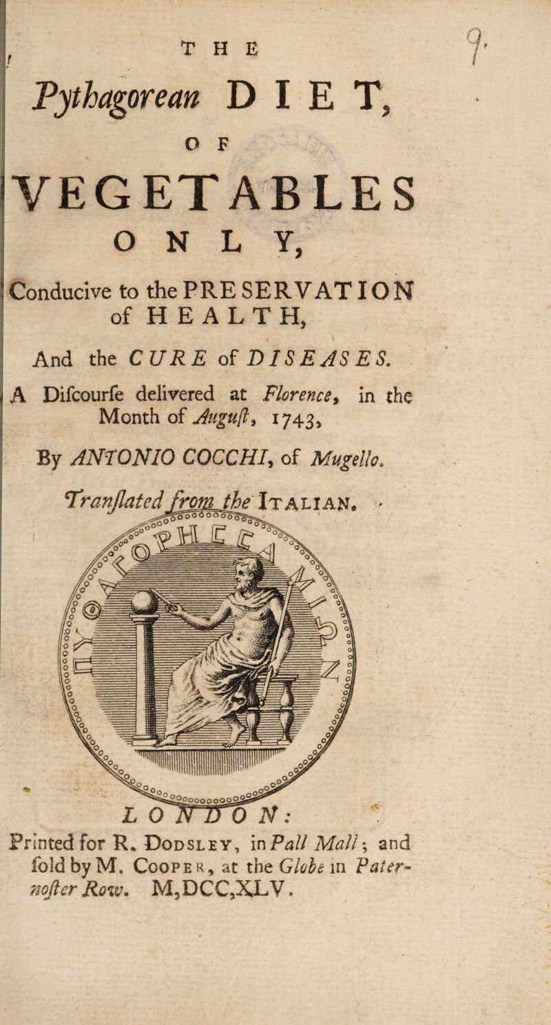 THE Printed for R* Dodsley, mPall Mail\ and fold by M. Cooper, at the Globe in Paler- 7ioficr Row. M, DCC,XL V. Pythagorean DIET, O F IVEGETABLES ONLY, ! Conducive to the PRE SER V AT IO N of H E A L T H, And the CURE of DISEJSES. j A Difcourfe delivered at Florence, in the Month of j4i(guft, 1743, By ANTONIO COCCHI, of Mugello. TranUated frojiLthe It Ahi AVi,