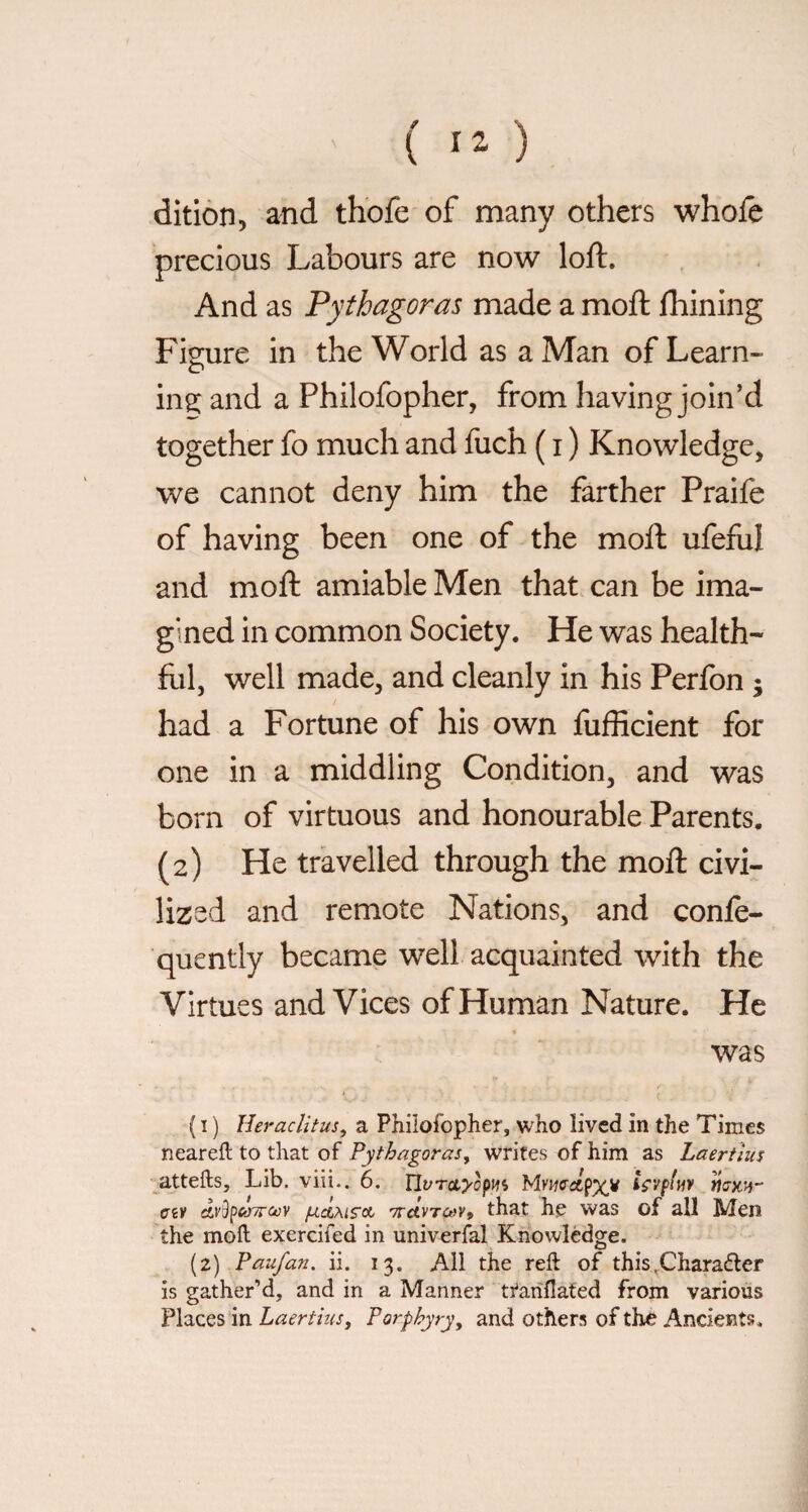 ( ) dìtiòn, and thofe of many others whole precious Labours are now loft. And as Pythagoras made a moft Ihining Figure in the World as a Man of Learn¬ er' ing; and a Philofopher, from having join'd together fo much and fuch ( i ) Knowledge, we cannot deny him the farther Praife of having been one of the moft ufeful and moft amiable Men that can be ima¬ gined in common Society. He was health- fill, well made, and cleanly in his Perfon ; had a Fortune of his own fufficient for one in a middling Condition, and was born of virtuous and honourable Parents. (2) He travelled through the moft civi¬ lized and remote Nations, and confe- qucntly became well acquainted with the Virtues and Vices of Human Nature. He was ( I ) Heraclitus, a Philofopher, who lived in the Times neareft to that of Pythagoras, writes of him as Laertius attefts. Lib. viii.. 6. Uvrctyòpm ts'Vfluv civ àvSpeóyrcov 'TTAvrcev^ that he was of all Men the moft exercifed in univerfal Knowledge. (2) Paufan. ii. 13. All the reft of this.Charatfter is gather’d, and in a Manner ti'ariflated from various Places in Laertius, Porphyry, and others of the Ancients.