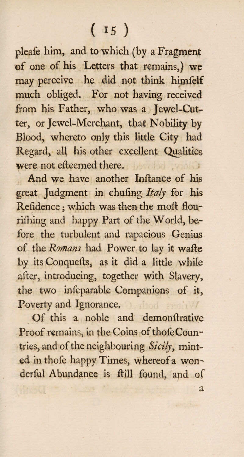 pleafe him, and to which (by a Fragment of one of his _ Letters that remains,) we may perceive he did not think h^felf much obliged. For not having received from his Father, who was a Jewel-Cut^ ter, or Jewel-Merchant, that Nobility by Blood, whereto only this little City had Regard, all his other excellent Qualities were not efteemed there. And we have another Inftance of his great Judgment in chufing Italy for his Refidence ; which was then the moft flou- riihing and happy Part of the World, be¬ fore the turbulent and rapacious Genius of the Romans had Power to lay it wafte by its Conquefts, as it did a little while after, introducing, together with Slavery, the two infeparable Companions of it, Poverty and Ignorance, Of this a noble and demonftrative Proof remains, in the Coins of thofe Coun¬ tries, and of the neighbouring Sicily^ mint¬ ed inthofe happy Times, whereof a won¬ derful Abundance is frill found, and of a