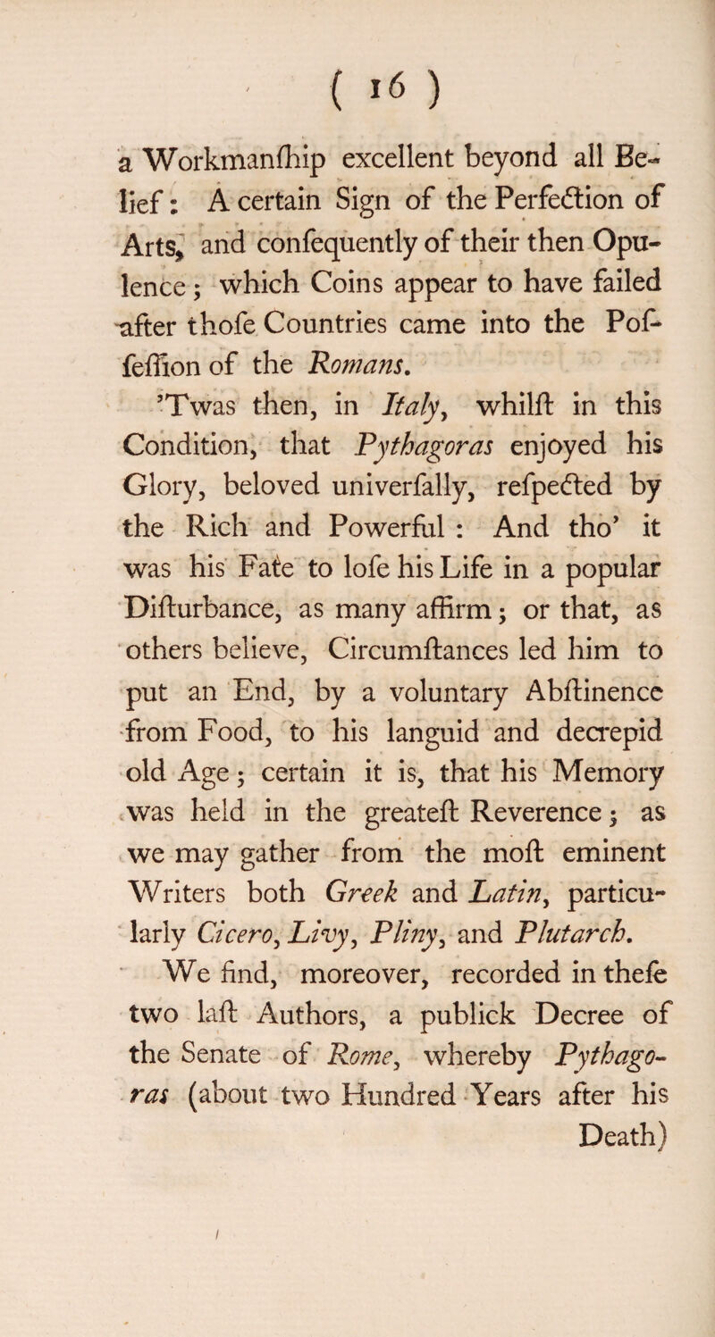 { >6 ) a Workmanfhip excellent beyond all Be¬ lief : À certain Sign of the Perfeftion of Arts^ and confeqùently of their then Opu¬ lence ; which Coins appear to have failed ■after thofe Countries came into the Pof* feffionof the Romans. ’Twas then, in Italy^ whilft in this Condition/ that Pythagoras enjoyed his Glory, beloved univerfally, refpefted by the Rich and Powerful : And tho’ it was his Fate to lofe his Life in a popular ‘Difturbance, as many affirm ; or that, as ' others believe, Circumftances led him to put an End, by a voluntary Abftinencc •from Food, to his languid and dea*epid old Age ; certain it is, that his Memory iWas held in the greateft Reverence y as we may gather from the moft eminent Writers both Greek and Latin^ particu- ■ larly Cicero^ Livy ^ Pliny^ and Plutarch. We find, moreover, recorded in thefe two laft Authors, a publick Decree of the Senate of Rome^ whereby Pythago^ ras (about two Hundred-Years after his Death) I