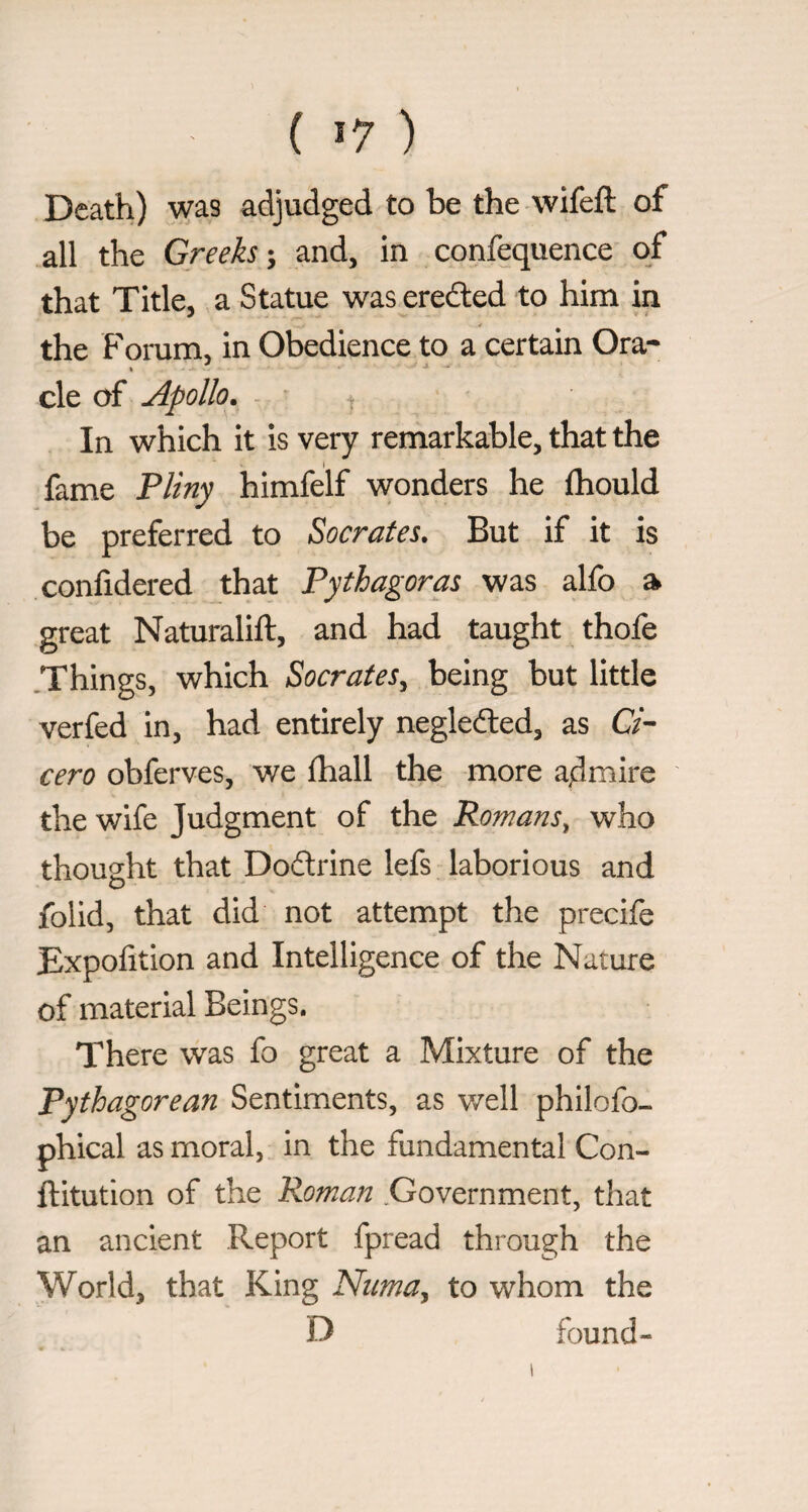 ( *7 ) Death) was adjudged to be the wifeft of all the Greeks \ and, in confequence of that Title, a Statue was eredled to him in the Forum, in Obedience to a certain Ora* » cle of Apollo, - 4 In which it is very remarkable, that the fame Pliny himfelf wonders he jfhould be preferred to Socrates. But if it is confidered that Pythagoras was alfo a great Naturalift, and had taught thofe .Things, which Socrates^ being but little verfed in, had entirely negledled, as C/- cero obferves, we fhall the more admire the wife Judgment of the Romans^ who thought that Dodrine lefs laborious and folid, that did not attempt the precife Expofition and Intelligence of the Nature of material Beings. There was fo great a Mixture of the Pythagorean Sentiments, as v/ell philofo- phical as moral, in the fundamental Con- ftitution of the Roman Government, that an ancient Report fpread through the World, that King Numa^ to whom the D found-