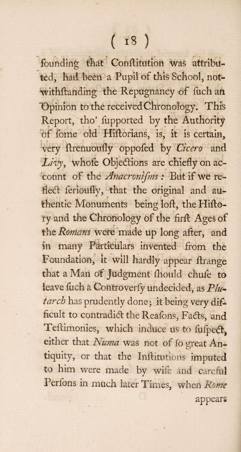 ^ < ►• f founding that Conftitution \vas attribu¬ ted, had beén a 'Pupil of this School, not^ withftanding the Repugnancy of fuch an ‘Opinion to the received Chronology. This Report, tho’ fupported by the Authority ef fome old Hiftorians, is, it is certain. Very ftrenuoufly oppofed by Cicero and X/w, whofe Objections are chiefly on ac- r- count of the ylnacronifms : -Biit if we re^ fleCt ferioufly, that the original and au¬ thentic Monuments being loft, the Hifto- fy and the Chronology of the firft Ages of the Romcim were made up long after, and in many Partieiilars invented • from the Foundation^ It'will hardly appear ftrange that a Man of Judgment fliould chufe to leave fuch a Contro verfy undecided, as P/^- tarch has prudently done^ it being very difl ficult to contradia the Reafons, Fads, and Teftimonies, which induce us to fuij3€<ftj either that Numa was not of fo great An¬ tiquity, or that the Inftitutions imputed to him were made by wife and carefiil Perfons in much later Times, when Rome , appears