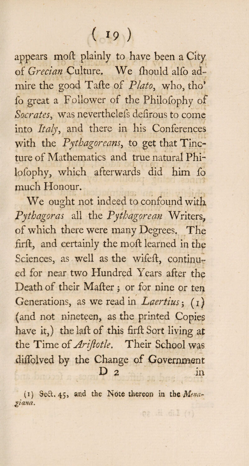 appears moft plainly to have been a City of Grecian Culture. We fhould alfo ad¬ mire the good Tafte of Flato^ who, tho’ fo great a Follower of the Philofophy of Socrates^ was neverthelefs defirous to come into Italy^ and there in his Conferences with the Pythagoreans^ to get that Tinc¬ ture of Mathematics and true natural Phi¬ lofophy, which afterwards did him fo much Honour. We ought not indeed to confound with, Pythagoras all the Pythagorean Writers, of which there were many Degrees. The firft, and certainly the moft learned in the Sciences, as well as the wifeft, continue ed for near two Hundred Years after the Death of their Mafter ; or for nine or ten Generations, as we read in Laertius ; ( i ) (and not nineteen, as the printed Copies have it,) thelaftof this firft Sort living at the Time of Arijlotle, Their School was diflblved by the Change of Government D 2 in (i) Sed.45, and the Note thereon in ^iana.