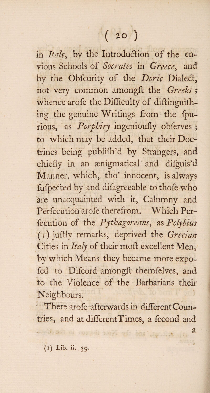 in Tfnh^ by the Introduclion of the en- ylous Schools of Socrates in Greece^ and by the Obfcurity of the Doric Dialedl^ not very common amongft the Greeks ; whence arofe the Difficulty of diftinguifh- ing. the genuine Writings from the fpu- rious, as Porphiry ingenioufly obferves ; to which may be added, that their Doc¬ trines being publifh’d by Strangers, and chiefly in an aenigmatical ' and difguis’d Manner, which, tho’ innocent, is always fufpefted by and difagreeable to thofe who are unacquainted with it. Calumny and Perfccution arofe therefrom. Which Per- fccution of the Pythagoreans^ as Polybius ( I ) juftlv remarks, deprived the Grecian Cities in Italy of their moft excellent Men, by which Means they became more expo- fed to Difcord amongfl: themfelves, and to the Violence of the Barbarians their Neighbours. Th ere arofe afterwards in different Coun- tries, and at differentTimes, a fecond and a (i) Lib. ii. 39.