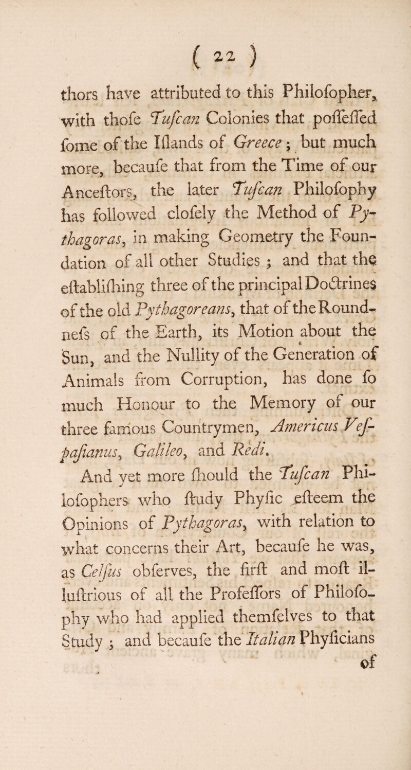 ( ) thors have attributed to this Philofopher, with thofe T'ufcan Colonies that poffeiTed fome of the Iflands of Greece ; but much more, becaufe that from the Time of our Anceftors, the later Tujca?2 Philofophy has followed clofely the Method of thagoras, in making Geometry the Foun¬ dation of all other Studies ; and that the ertablifliing three of the principal Doftrines of the old Pythagoreans^ that of the Round- uefs of the Earth, its Motion about the i Sun, and the Nullity of the Generation of Animals from Corruption, has done fo much Honour to the Memory of our three famous Countrymen, Americiis V^ pajianus^ Galileo^ and Pedi. And yet more fhould the Tdujcan Phi- lofophers who ftudy Phyfic efteem the Opinions of Pythagoras, with relation to what concerns their Art, becaufe he was, as Celfus obferves, the firft and moft il- iuftrious of all the Profeflbrs of Philofo- phy who had applied themfelves to that Study ^ and becaufe the Phylicians of