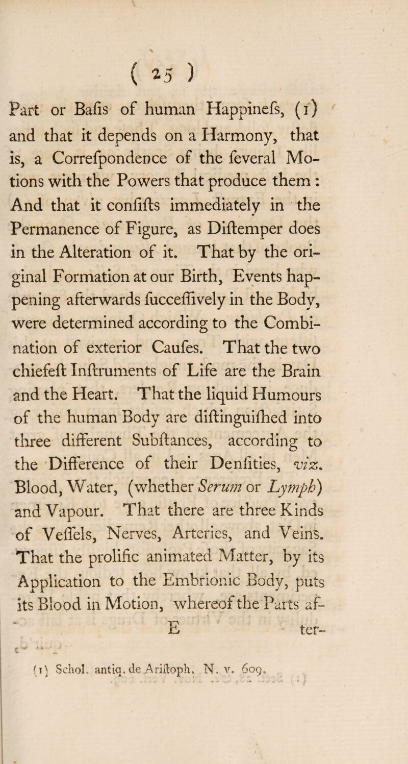 Part or Bafis of human Happinefs, (i) and that it depends on a Harmony, that is, a Correfpondence of the feveral Mo¬ tions with the Powers that produce them : And that it conlifls immediately in the Permanence of Figure, as Diftemper does in the Alteration of it. That by the ori¬ ginal Formation at our Birth, Events hap¬ pening afterwards fucceffively in the Body, were determined according to the Combi¬ nation of exterior Caufes. That the two chiefeft Inftruments of Life are the Brain and the Heart. That the liquid Humours of the human Body are dlftinguifhed into tliree different Subftances, according to the ‘Difference of their Denlities, viz. Blood, Water, (whether Seru?n or Lymph) and Vapour. That there are three Kinds of Veffels, Nerves, Arteries, and Veins. That the prolific animated Matter, by its Application to the Embrlonic Body, puts its Blood in Motion, whereof the Purts af- E ter- C - “ . (i) Schol, antiq, de Aridoph. N, v. 609.