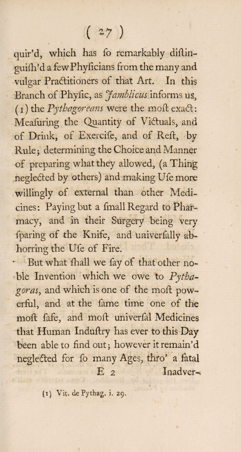 ( -7 ) quir’d, which has fo remarkably dillin- guifli’d a fewPhylicians from the many and vulgar Praftitioners of that Art. In this • Branch of Phyfic, as ambiicus informs u% ( I ) the 'Pythagoreans were the moft exaft : Meafuring the Quantity of Viftuals, and of Drink, of Exercife, and of Reft, by Rule j determining the Choice and Manner of preparing what they allowed, (a Thing negledled by others) and making Ufe more willingly of external than other Medi¬ cines : Paying but a finali Regard to Phar¬ macy, and in their Surgery being very fparing of the Knife, and univerfally ab¬ horring the Ufe of Fire. ' But what filali we fay of that other no¬ ble Invention which we owe to Pytha^ goraSy and which is one of the moft pow¬ erful, and at the fame time one of the moft fafe, and moft univerfal Medicines that Human Induftry has ever to this Day ■ been able to find out^ howevèr it remain’d neglefted for fo many Ages, thfo’ a fatal E 2 Inadver-i {i) Vit;. dePythag. i. 29,