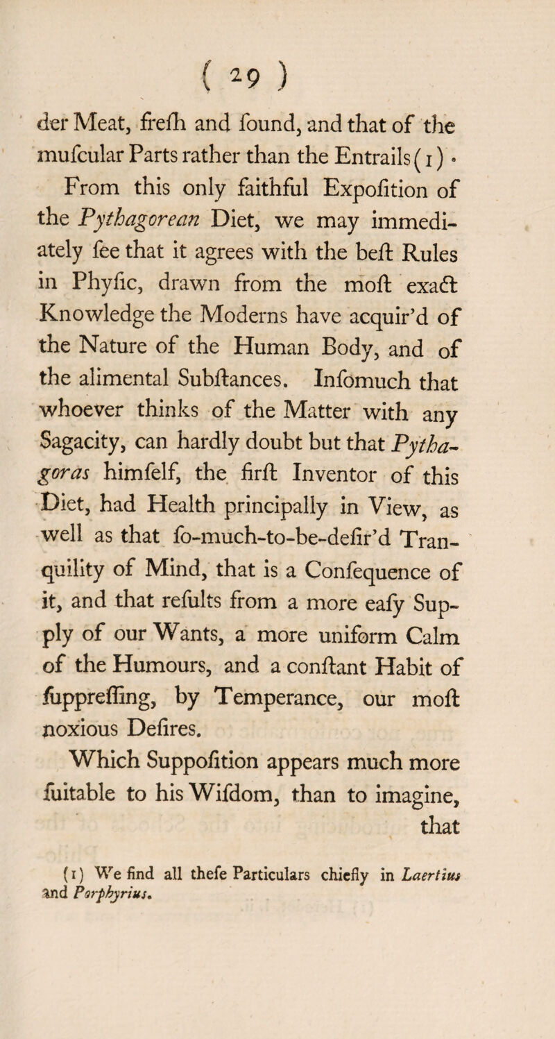 ( ^9 ) dei* Meat, frelli and found, and that of the mufcular Parts rather than the Entrails ( i ) • From this only faithful Expofition of the Pythagorean Diet, we may immedi¬ ately fee that it agrees with the heft Rules in Phyfic, drawn from the niofl: exaft Knowledge the Moderns have acquir’d of the Nature of the Human Body, and of the alimentai Subftances. Infomuch that whoever thinks of the Matter with any Sagacity, can hardly doubt but that Pytha^ goras himfelf, the firft Inventor of this •Diet, had Health principally in View, as -well as that fo-much-to-be-delir’d Tran¬ quility of Mind, that is a Confequence of it, and that refults from a more eafy Sup¬ ply of our Wants, a more uniform Calm of the Humours, and a conftant Habit of fuppreffing, by Temperance, our moft noxious Defires. Which Suppofition appears much more fuitable to his Wifdom, than to imagine, that ( I ) We find all thefe Particulars chiefly in Laertius ^d Parphyrius,