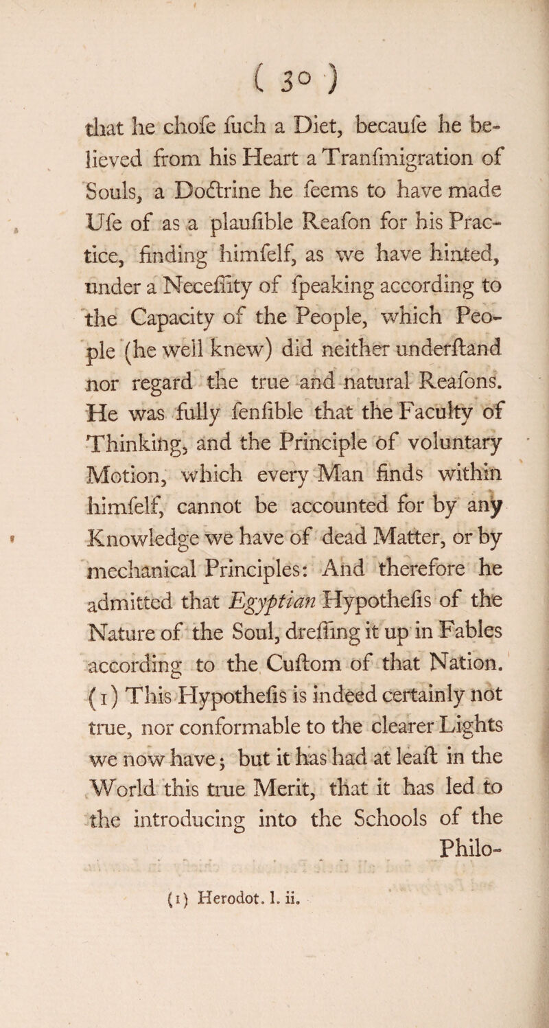 ( 30 ) that he chofe fuch a Diet, becaufe he be¬ lieved from his Heart aTranfmigration of Souls, a Dodrine he feems to have made , Ufe of as .a plaufible Reafon for his Prac¬ tice, finding himfelf, as we have hinted, under a Necefiity of fpeaking according to the Capacity of the People, which Peo¬ ple (he well knew) did neither underftand nor regard the true ^and natural Reafons. He was fully fenfible that the Faculty of Thinkiligj and the Principle of voluntary Motion, which every Man finds within himfelf, cannot be accounted for by any « Knowledge we have of dead Matter, or by mechanical Principles: And therefore he admitted that Egyptian Hypothefis of the Nature of the Soul, drefiing it up in Fables according to the Cuftom of that Nation. ' ( i) This Flypothefis is indeed certainly not true, nor conformable to the clearer Lights we now have ; but it has had at lead: in the World this tme Merit, that it has led to the introducing into the Schools of the Philo-