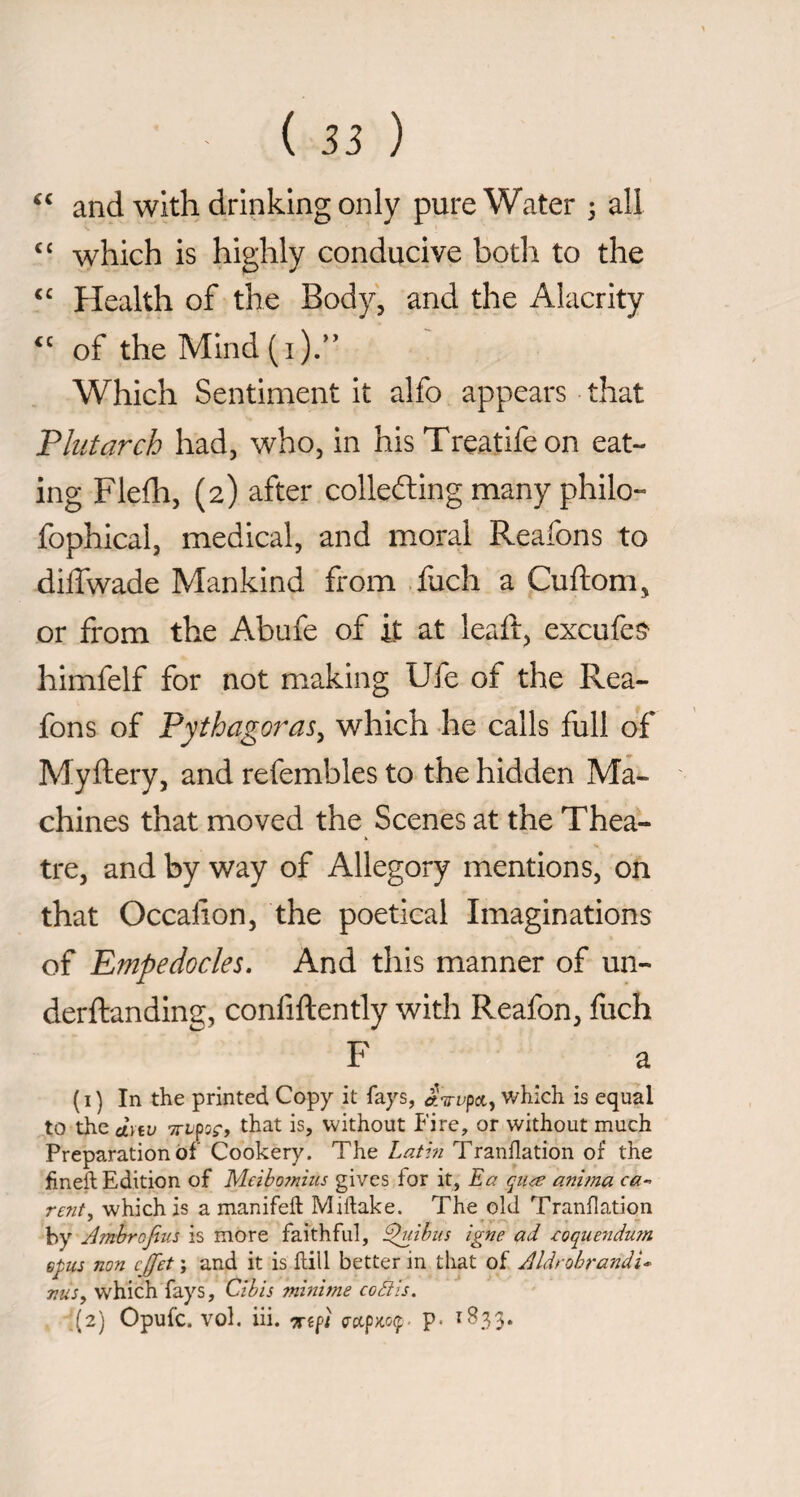 and with drinking only pure Water 3 all ‘‘ which is highly conducive both to the Health of the Body, and the Alacrity of the Mind (i)A Which Sentiment it alfo appears that Plutarch had, who, in his Treatifeon eat¬ ing Flefh, (2) after collecting many philo- fophical, medical, and moral Reafons to diffwade Mankind from .fuch a Cuftom, or from the Abufe of it at leaft, excufeS' himfelf for not making Ufe of the Rea¬ fons of Pythagoras^ which he calls full of Myftery, and refembles to the hidden Ma¬ chines that moved the Scenes at the Thea¬ tre, and by way of Allegory mentions, on that Occaiion, the poetical Imaginations of Empedocles. And this manner of un- derftanding, confiftently with Reafon, Inch F a (i) In the printed Copy it fays, aVi^pa, which is equal to the d\iv TTtpss*» is, without Fire, or without much Preparation of Cookery. The Latm Tranflation of the fineft Edition of Meiboinhis gives for it, Ea qn^e anima ca¬ reni, which is a manifeft Miftake. The old Tranflation by Jmhrojius is more faithful, E)uihus igne ad .coque^idurn Gpus non cjfet ; and it is flill better in that of Aldrobrandi- Tins, which fays, Cibis mìnime coCiis. ,(2) Opufc. voi. iii. •Kifl crctpXOfr. p. 1B33.